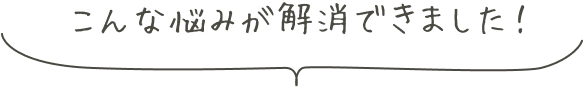 こんな悩みが解消できました！