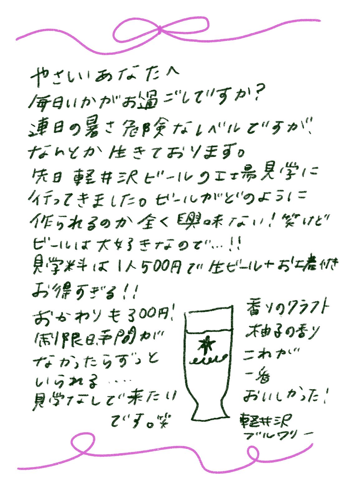 やさしいあなたへ
毎日いかがお過ごしてすか？
連日の暑さ危険なレベルですが、なんとか生きております。先日軽井沢ビールのエエ見学に行ってきました。ビールがどのように作られるのか全く興味ない！笑けどビールは大好きなので…！！見学料は1人500円で生ビール＋お土産付きお得すぎる！！
おかわりも300円！制限日手間がなかったらずっといられる...見学なしで来たいです。笑