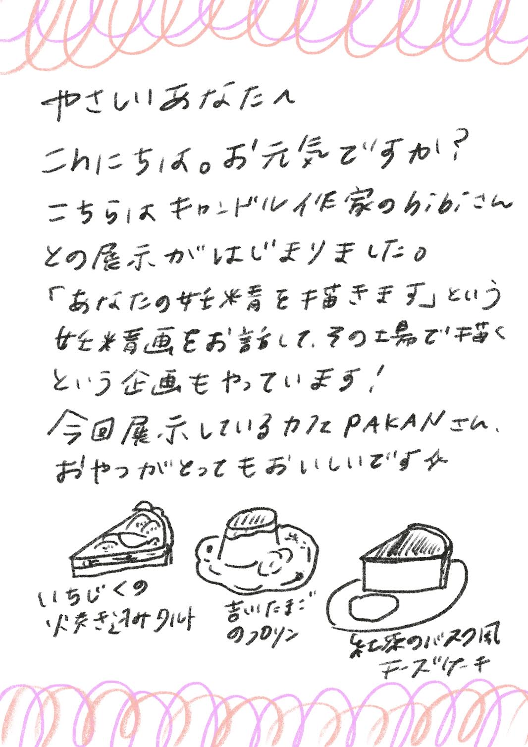 やさしいあなたへ
こんにちは。お元気ですか？
こちらはキャンドル作家のhibiさんとの展示がはじまりました。
「あなたの妊精をきます」という
女*をお話して、その場で描くという企画もやっています！
今回展示しているかとPAKANさん、おやつがとってもおいしいです