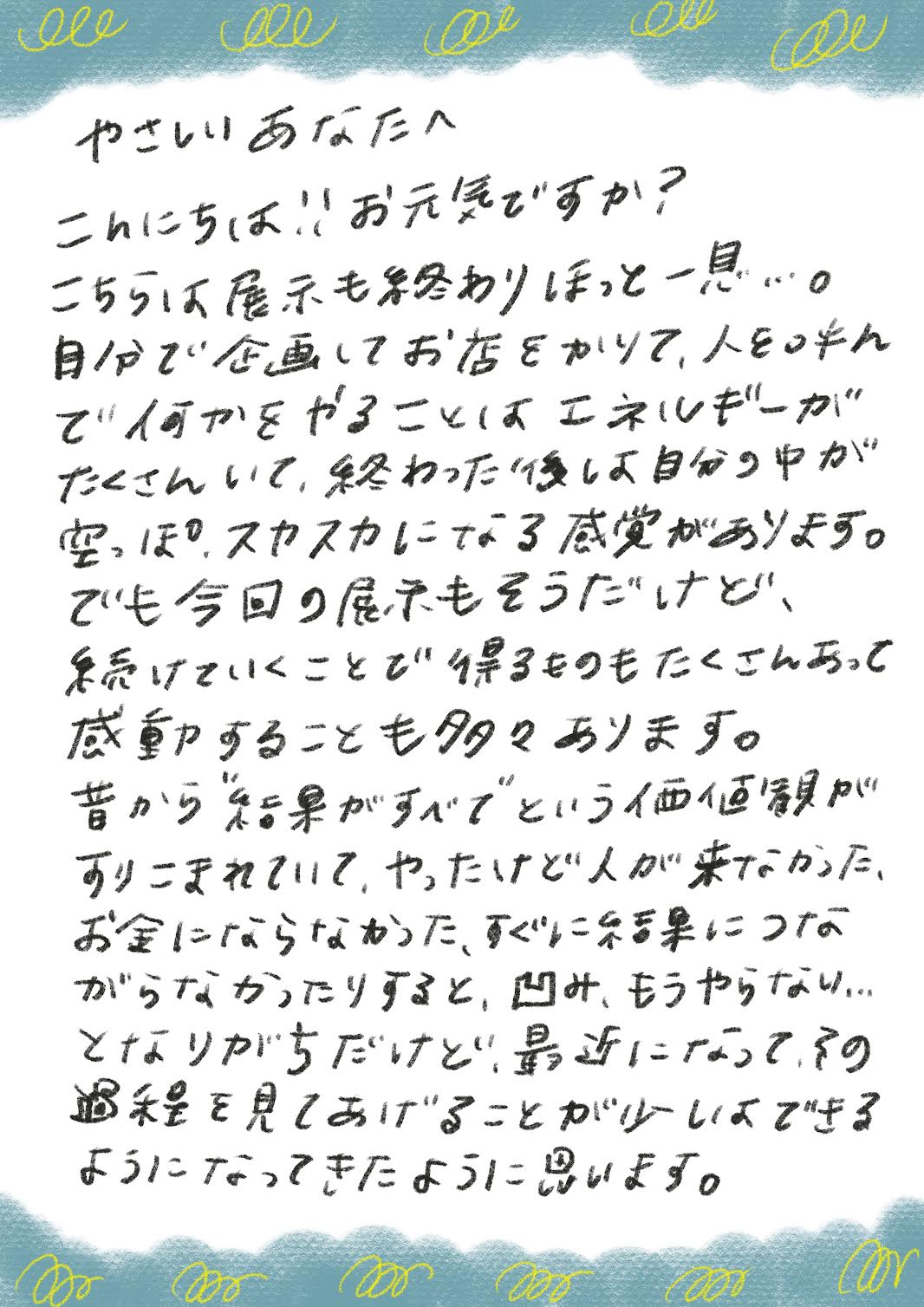 やさしいあなたへ
こんにちは！！お元気ですか？
こちらは展示も終わりほっと一息…。
自分で企画してお店をかりて、人といそんで何かをやることはエネルギーがたくさんいて、終わった後し自分の中が空っぽのスカスカになる感覚があります。
でも今回の展示もそうだけど、続けていくことで得るものもたくさんあって感動することも多々あります。
昔から結果がすべでという価値額がすりこまれていて、やったけど人が来なかった、お金にならなかった、すぐに結果につながらなかったりすると、凹み、もうやらない..
となりがちだけど、最近になってすの過程を見てあげることが少しできるようになってきたように思います。
