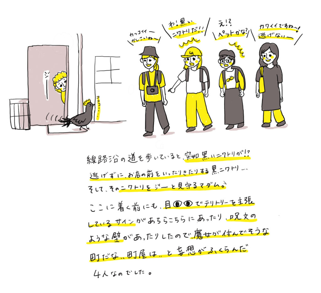 線路沿の道を歩いていると、突切黒いこてトリが！？逃げずに、お店の前をいったりきたりする黒ニワトリ…..そして、そのニクトリをジーと見守るマダム♪ここに着く前にも、目でテリトリーを主張しているサインがあちらこちらにあったり、最文のような壁があったりしたので、魔女が住んでそうな町だな、、町屋は、とな想がふくらんだ
4人なのでした。