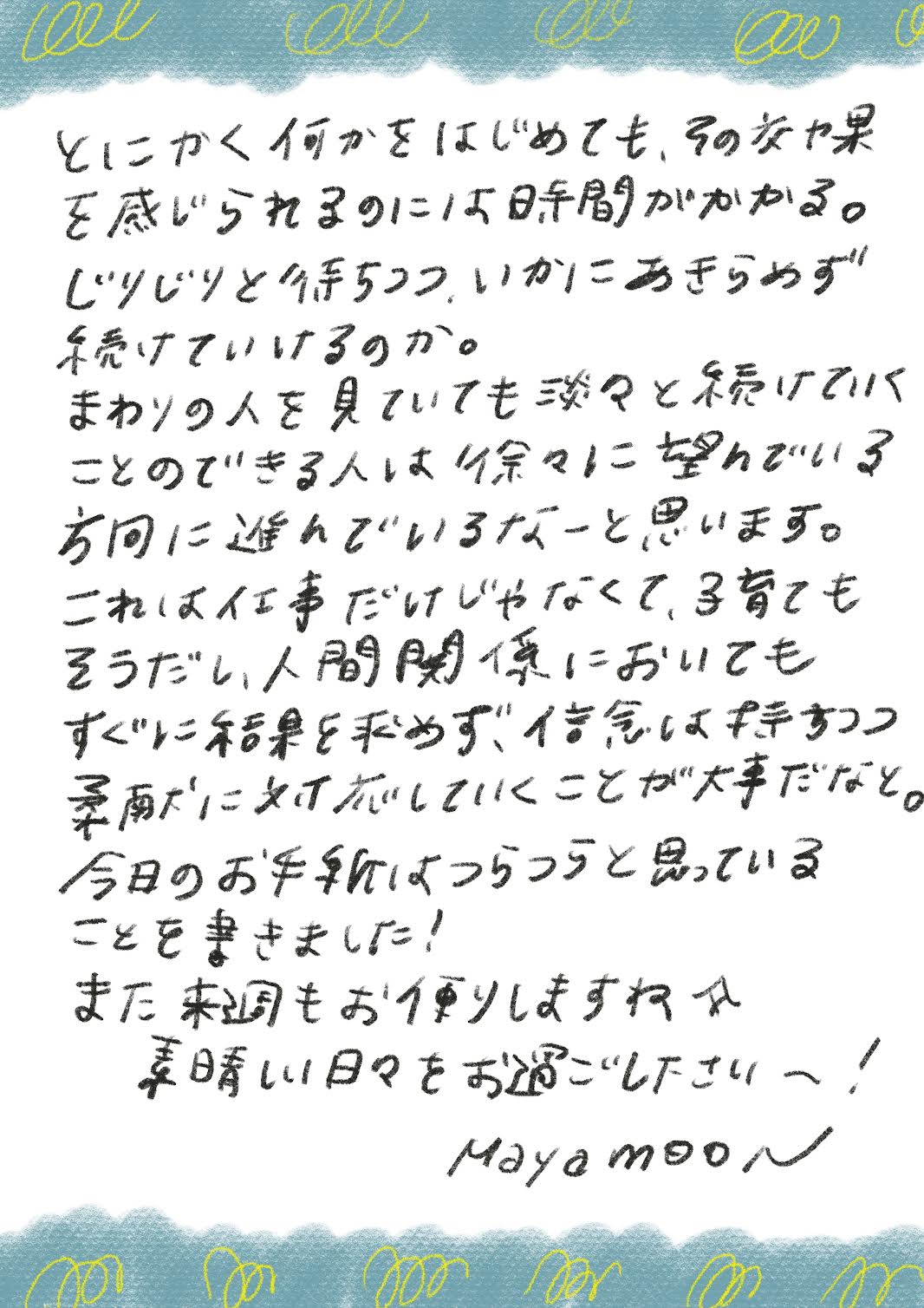 とにかく何かをはじめても、その交や果を感じられるのには時間がかかる。
じりじりと待ちつつ．いかにあきらめず続けていけるのか。
まわりの人を見ていても淡々と緑けてバ
ことのできる人は徐々に望んでいる方回に進んでいるなーと思います。
これは仕事だけじゃなくて、育てもそうだし、人間関係においても
すぐに緑をおめず、信念は手すつつ
季酎に対応していくことが大だなど。
今日のお手動はつらつらと思っていることを書きました！
また未もお使りしますねれ美しい日々をお過ごし下さい！！
MayamooN