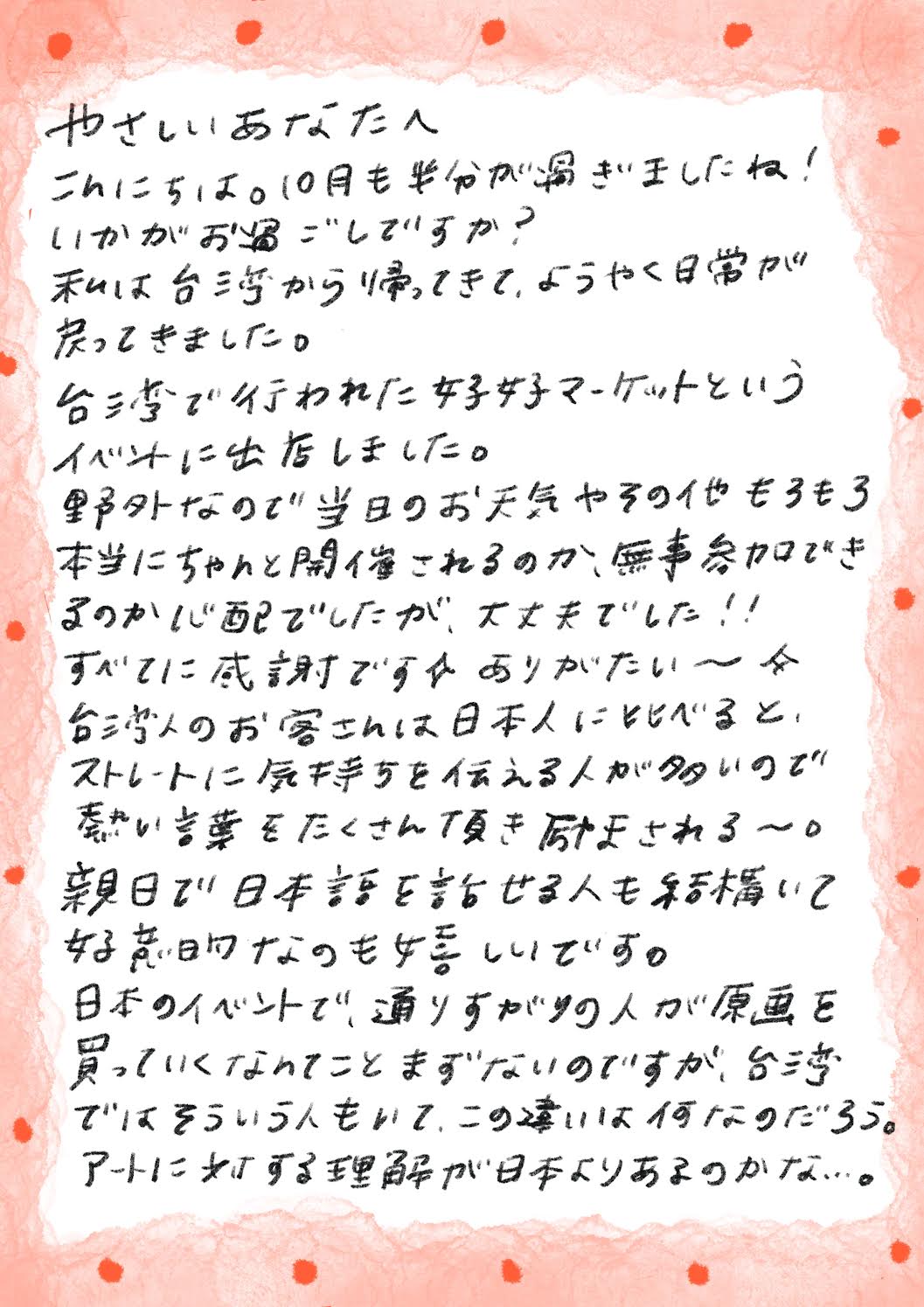 やさしいあなたへ
こんにちは。10月も半分が過ぎましたね！
いかがおもごしですか？
私は台湾から帰ってきて、ようやく日常が戻ってきました。
台湾で行われた好女マーケットというイベントに出店しました。
野外なので当日のお天気やその他もろもろ本当にちゃんと開催されるのか、無事参加できまのか心配でしたが、大丈夫でした！！
すべてに感謝ですかありがたい～か
台湾人のお客さんは日本人に比べると、ストレートに気持ちを伝える人が多いので熱い言葉をたくさん頂き励まされる~。
親日で日本話を話せる人も結構いて
好意なのも婚しいです。
日本のイベントで、通りすがりの人が東画を買っていくなってことまずないのですが、台湾ではそういう人もいて、この薄いは何なのだろう。
アートに対する理解が日本よりあるのかな…。
