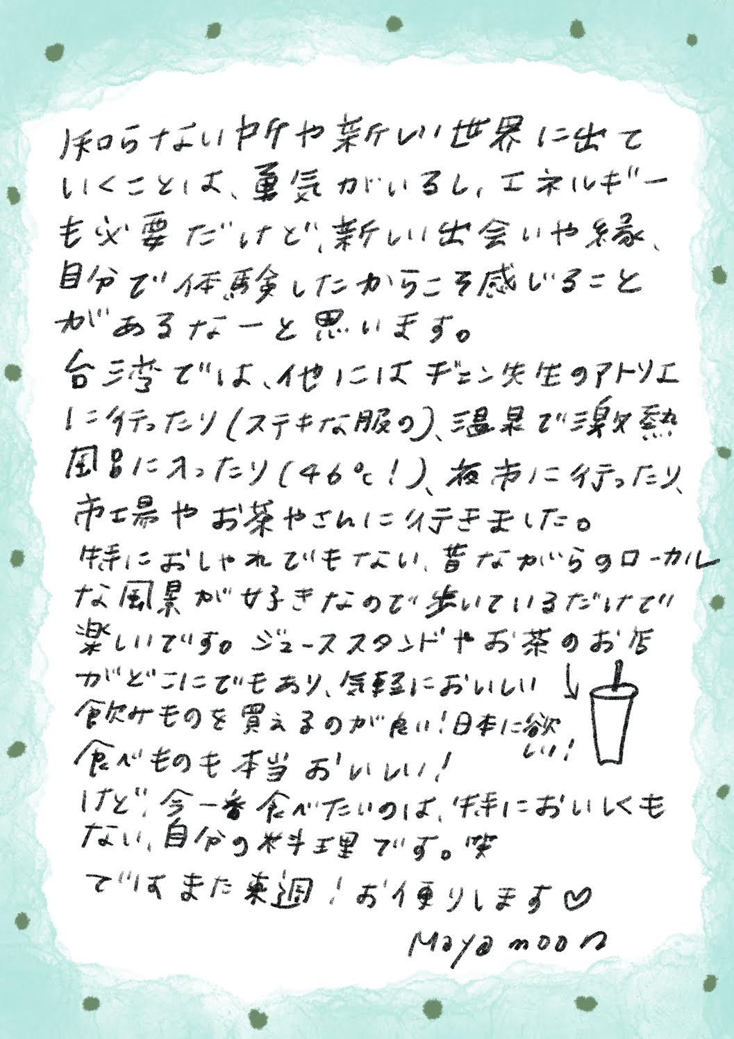 知らないかけや新しい世界に出ていくことは、勇気がいるし、エネルギーも必要だけど、新しい出会いや縁、自分で体験したからころ感じることがあるなーと思います。
台湾では、他にはチェン先生のアトリエ
に行ったり（ステキな服の）、温具で混熱風呂に入ったり（46°1）、夜に行ったり、市場やお茶やさんに行きました。
特におしゃれでもない、昔ながいらのローカルな風景が好きなのでいているだけで楽しいです。ジューススタンドやお茶のお店がどこにでもあり、気軽においしいし♪飲みものを買えるのが良い！日本にな食べものも本当おいい！
けど、今一番食べたいのは、牛においしくもない、自分の料理です。笑ですまた楽週！お便りします♥
Maya moon