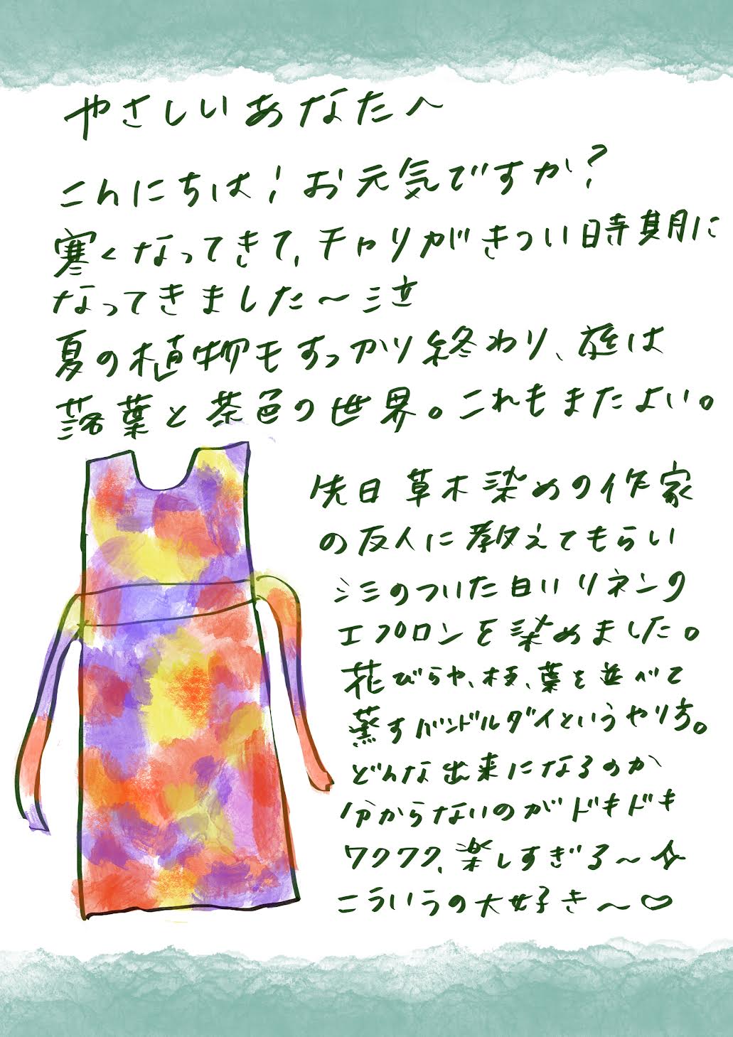 やさしいあなたへ
こんにちは！お元気ですか？
寒くなってきて、自転車がきつい時期になってきました～泣

夏の植物もすっかり終わり、庭は枯葉と茶色の世界。これもまたよいものですね。

先日、草木染めの作家である友人に教えてもらい、
シミのついた白いリネンエプロンを染め直しました。

花びらや葉、本を並べて染める「バンドルダイ」という方法で、
どんな仕上がりになるのか分からないのがドキドキでした。

でも、楽しすぎる～！私、こういうの本当に大好き～♥


