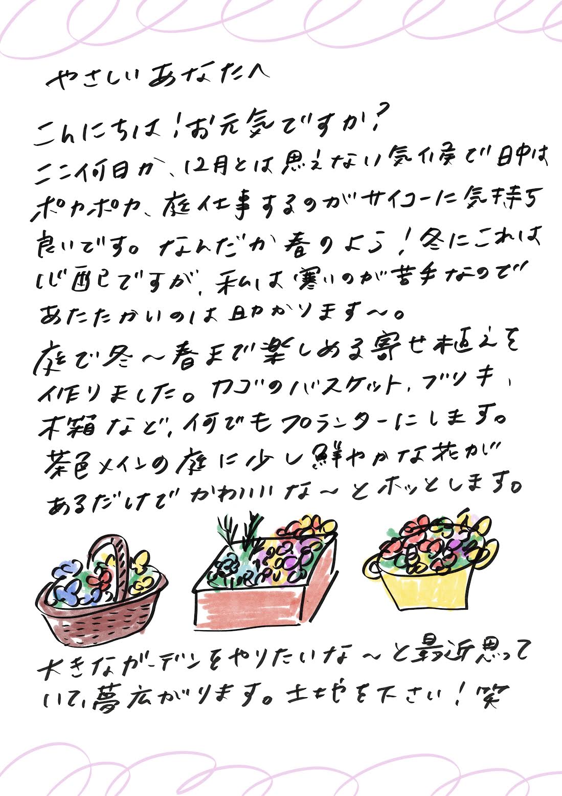 やさしいあなたへ
こんにちは、お元気ですか？

ここ数日、12月とは思えないような気候で、日中はポカポカと暖かく、庭仕事をするのが最高に気持ち良いです。
なんだか春のようですね！冬にこの暖かさは少し心配ですが、寒いのが苦手な私にとっては助かります～。

庭で冬から春まで楽しめる寄せ植えを作りました。
カゴのバスケットやブリキの容器、本箱など、何でもプランターとして活用しています。
茶色メインの庭に少し鮮やかな花が加わるだけで、かわいらしくてホッとします。

大きなガーデンを作りたいな～と改めて思い、夢が広がります。
土地をください！笑