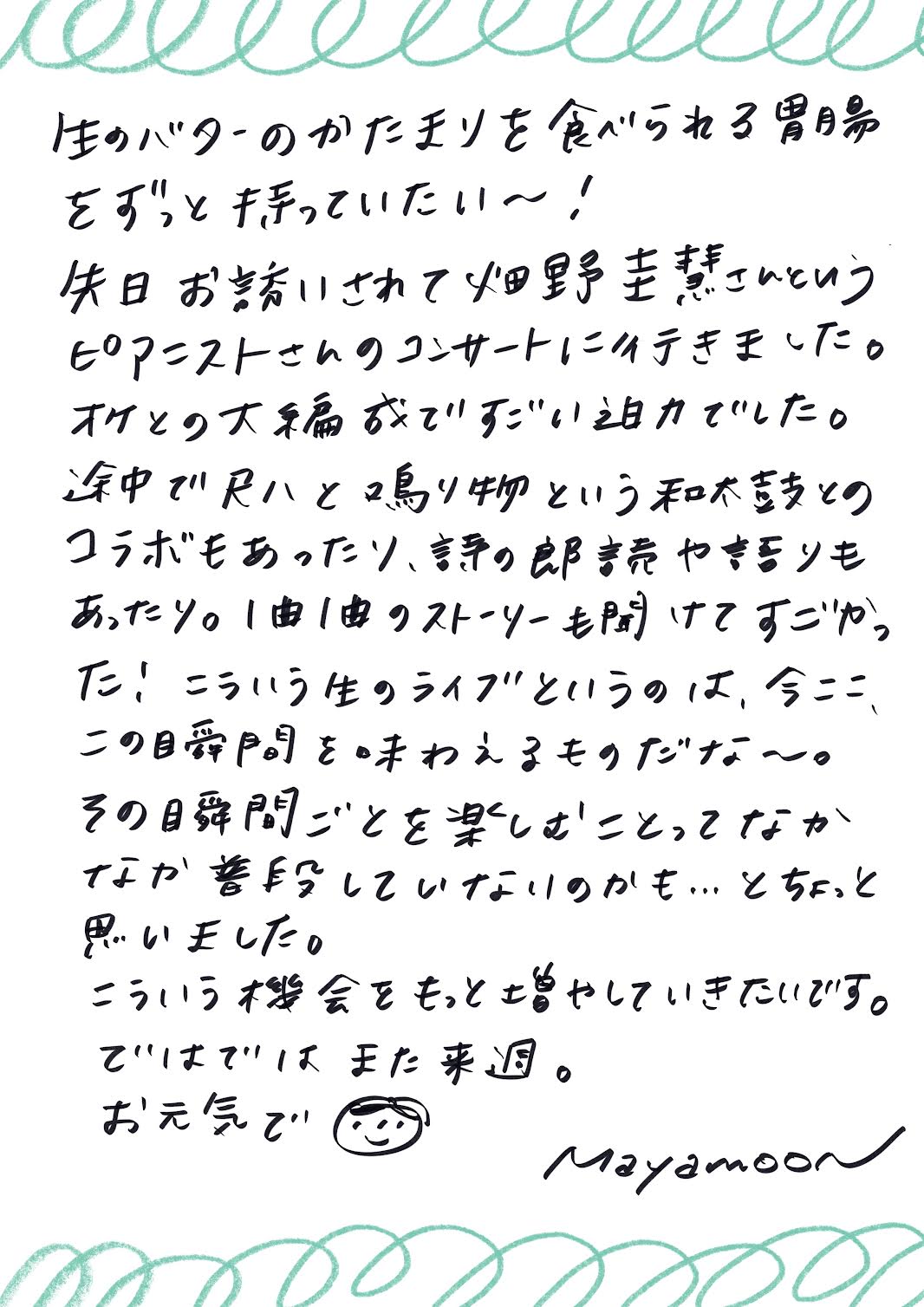 生のバターのかたまりを食べられる胃腸を、ずっと持っていたい～！

先日、畑野圭意さんというピアニストのコンサートに行きました。
オーケストラとの大編成で、すごい迫力でした。
途中で和太鼓とのコラボもあったり、詩の朗読や語りもあったりして、
1曲1曲に込められたストーリーを聞くことができて感動しました！

こういう生のライブというのは、「今ここ、この時間」を味わえるものですね～。
その瞬間ごとを楽しむことって、普段なかなか意識していないのかも……と少し思いました。

こういう機会をもっと増やしていきたいです。

ではでは、また来週。
お元気で！