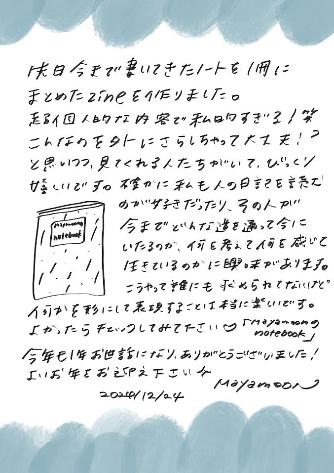 先日、今まで書いてきたノートを1冊にまとめたzineを作りました。
超個人的な内容で、「私、大丈夫！？こんなのを外にさらしちゃっていいの！？」と不安になりつつも（笑）、
見てくれる人たちがいて、本当に驚きました。感謝しかありません。

確かに、私も人の日記や手帳を読むのが好きです。
その人がどんな道を通って今に至ったのか、何を考え、何を感じて生きているのかに興味があります。

こうして、誰にも求められていないことでも、
自分なりに形にして表現することは本当に楽しいですね。

よかったらチェックしてみてください♥
『1年間のNotebook』

今年も1年お世話になり、ありがとうございました！
どうぞ良いお年をお迎えくださいね。