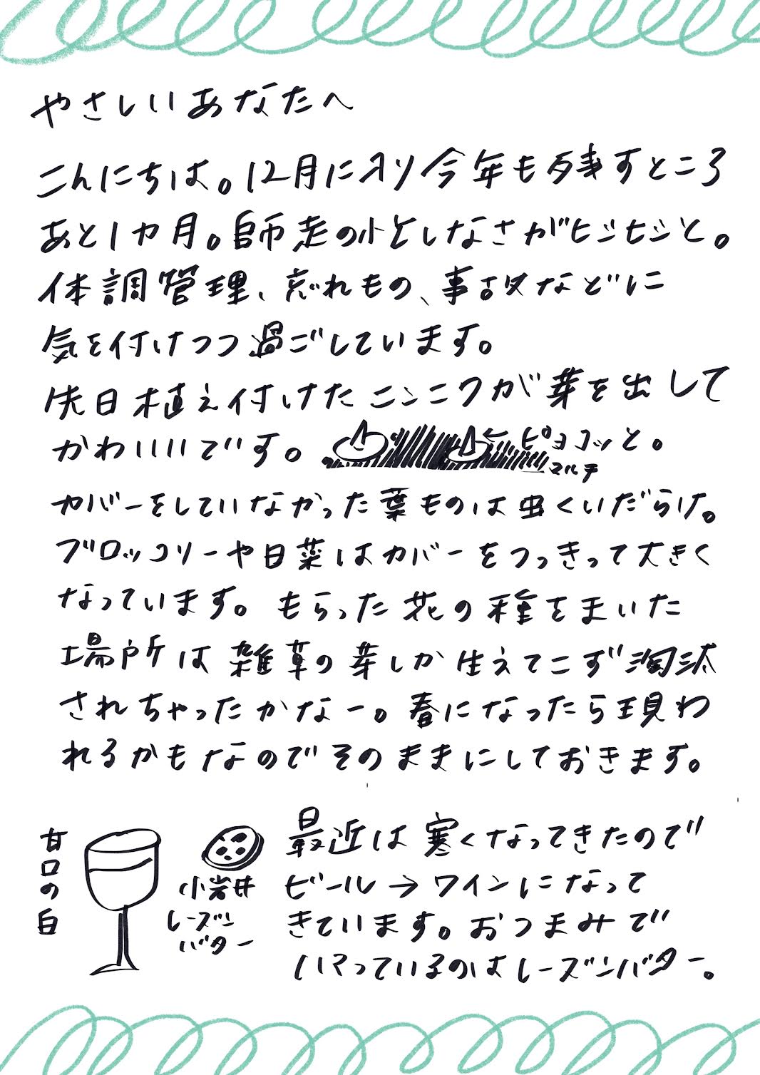 やさしいあなたへ
こんにちは。12月に入り、今年も残すところあと1か月ですね。
師走の慌ただしさを感じつつ、
体調管理や忘れ物、事故などに気を付けながら過ごしています。

先日植え付けたニンニクが芽を出して、とてもかわいいです。
ぱっと見ると、ニョキニョキと元気に育っています。

マルチカバーをしていなかった葉ものは虫食いだらけになってしまいましたが、
ブロッコリーや小松菜はカバーを突き破るほど元気に大きくなっています。
いただいた花の種をまいた場所には雑草ばかりが生えてきて、
花は淘汰されてしまったのかなーと思っていますが、
春になったら芽を出すかもしれないので、そのままにしておくことにしました。

最近は寒くなってきたので、飲み物もビールからワインに変わり、
おつまみではレーズンバターにハマっています。