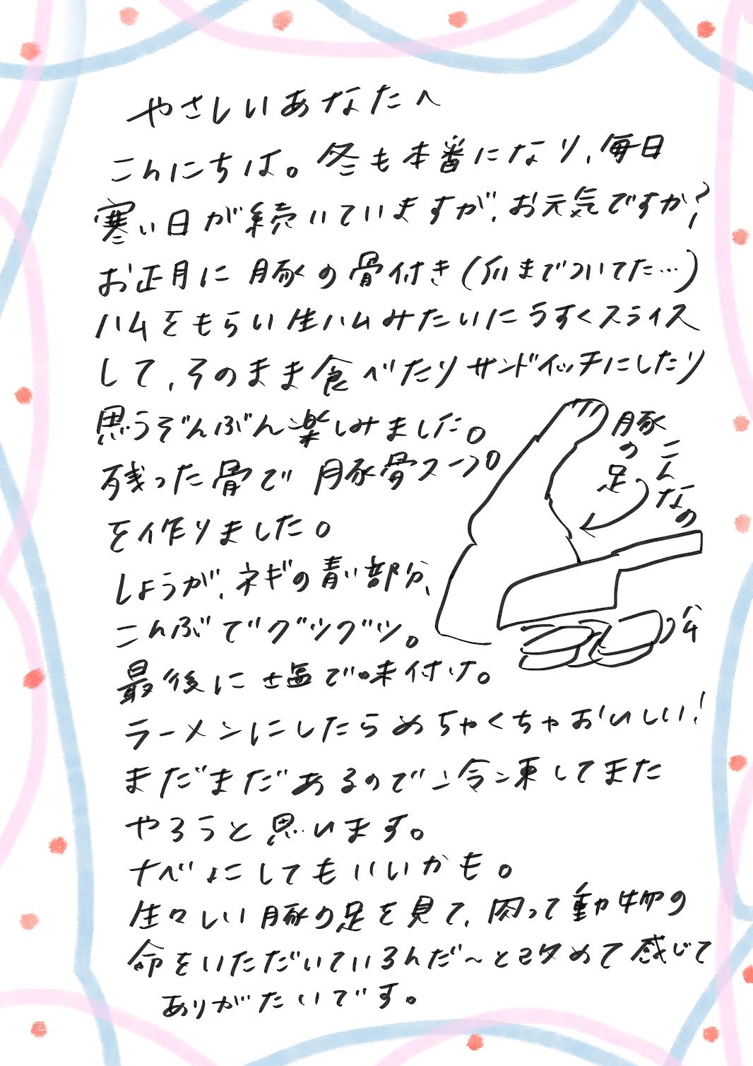 こんにちは。
冬も本番になり、毎日寒い日が続いていますが、お元気ですか？

お正月に、豚の骨付きハム（足の部分までついていました…！）をいただきました。
生ハムみたいに薄くスライスして、そのまま食べたり、サンドイッチにしたりして、思う存分楽しみました。

そして、残った骨で豚骨スープを作りました。
しょうが、ネギの青い部分、昆布を入れて、ぐつぐつ煮込み、
最後に味をしっかり整えて仕上げました。

これをラーメンにしたら、めちゃくちゃおいしかったです！
まだ骨が残っているので、次は鍋にしてもいいかも。

豚の足をそのまま見たときは、ちょっと戸惑いましたが、
改めて「動物の命をいただいているんだな」と感じ、感謝の気持ちが湧きました。