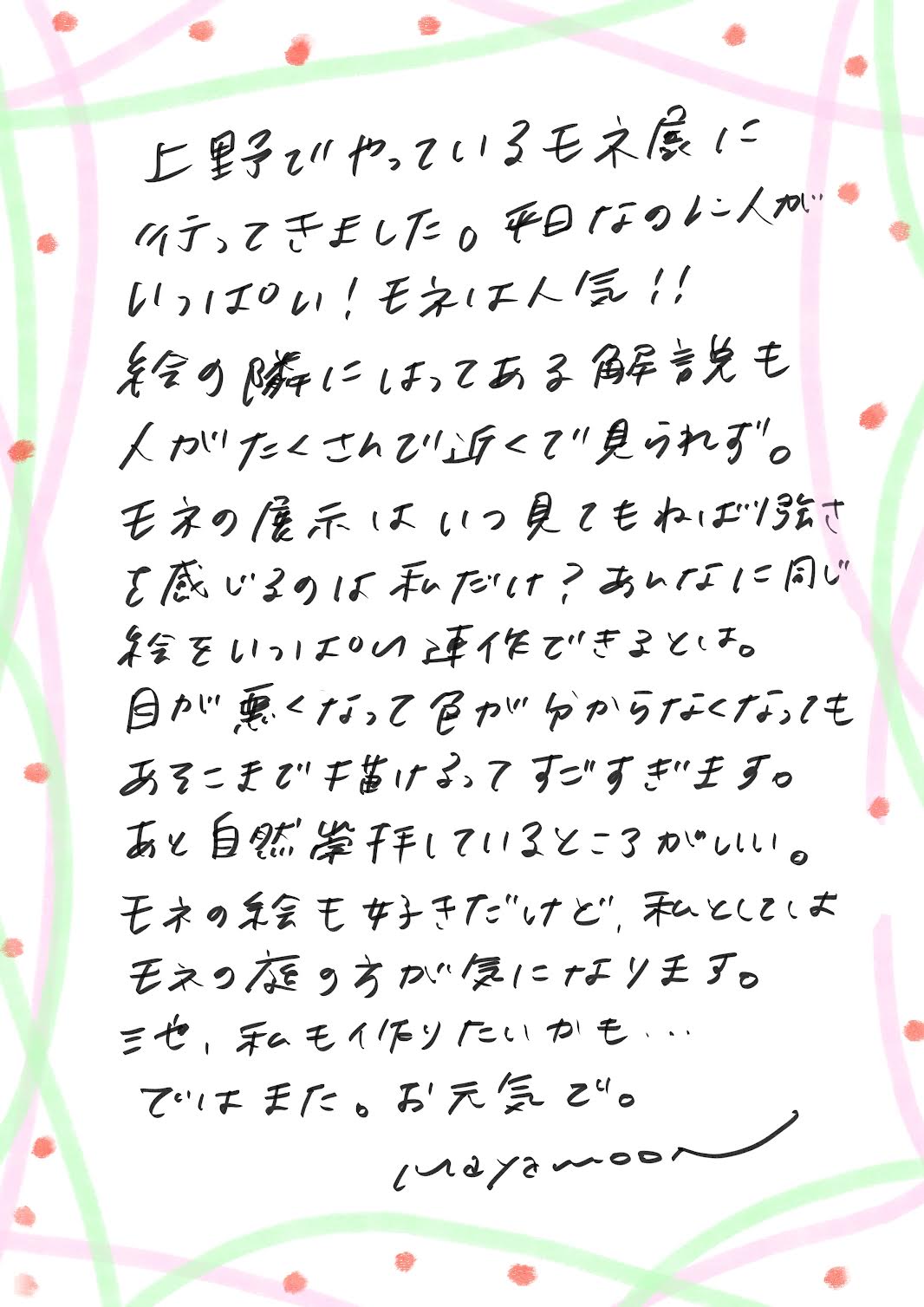 上野で開催されているモネ展に行ってきました。
平日なのに人がいっぱい！モネはやっぱり人気ですね！！

展示された絵の隣に貼ってある解説も、見ようとすると人がたくさんで、近くでじっくり見るのは難しかったです。

モネの展示を見るたびに感じるのですが、
あの「粘り強さ」はすごいと思いませんか？
同じ風景を何度も、違う時間帯や季節で描き続けるその執念…。

そして、目が悪くなって色が分からなくなっても、
あそこまで描き続けるというのは、本当にすごいですよね。

もうひとつ感心するのは、モネが自然を心から愛していたこと。
絵ももちろん素晴らしいけど、私としては、やっぱりモネの庭の方に惹かれます。
あの庭を実際に見てみたいな～と思いました。

私もいつか、庭作りに挑戦してみたいかも…。

では、またお便りしますね。
お元気で！

