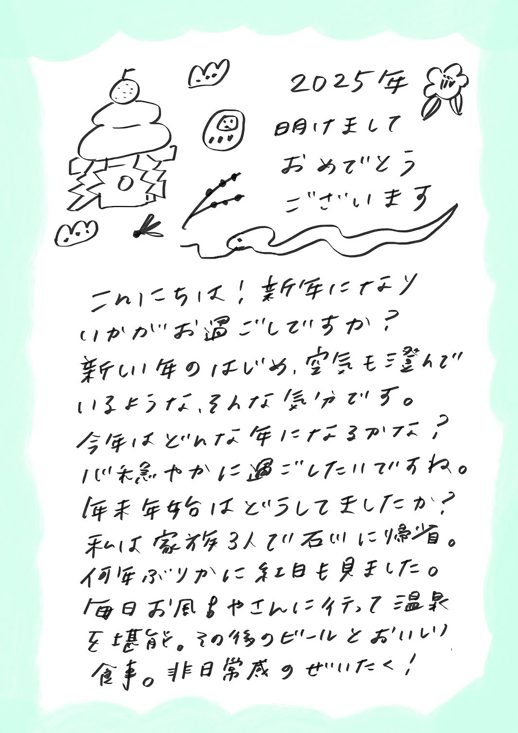 2025年
明けましておめでとうございます！

こんにちは！新年になり、いかがお過ごしですか？
新しい年のはじまりは、空気が澄んでいるような、そんな気がしますね。

今年はどんな年になるのでしょうか？
心和やかに、穏やかに過ごしていきたいですね。

毎年、年末年始はどのように過ごしていますか？
私は家族3人で故郷・石川に帰省しました。
何年ぶりかに初日の出も見ましたよ。

毎日、温泉に通って、のんびり温まってきました。
その後のビールと美味しい食事……！
非日常を存分に楽しむ、贅沢な時間でした。

今年もどうぞよろしくお願いします！


