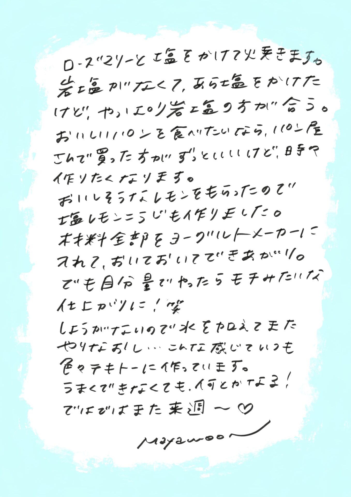 ローズマリーと粗挽き胡椒をかけて仕上げました。
岩塩がなくて荒塩を使ったのですが、やっぱり岩塩の方が合うなぁと思いました。

おいしいパンを食べたいなら、パン屋さんで買ったものの方が間違いなく美味しいですが、
たまには自分で焼いてみたくなるものです。

それから、おいしそうなレモンをいただいたので、塩レモン麹を作ってみました。
材料をすべてヨーグルトメーカーに入れて、そのまま放置して完成……のはずだったのですが、
分量を適当にやったら、もっちりしすぎてしまい（笑）。

しょうがないので水を足して再調整。
こんな感じで、いつも適当に作っていますが、
失敗しても、何とかなるものですね！

ではでは、また来週～♥

