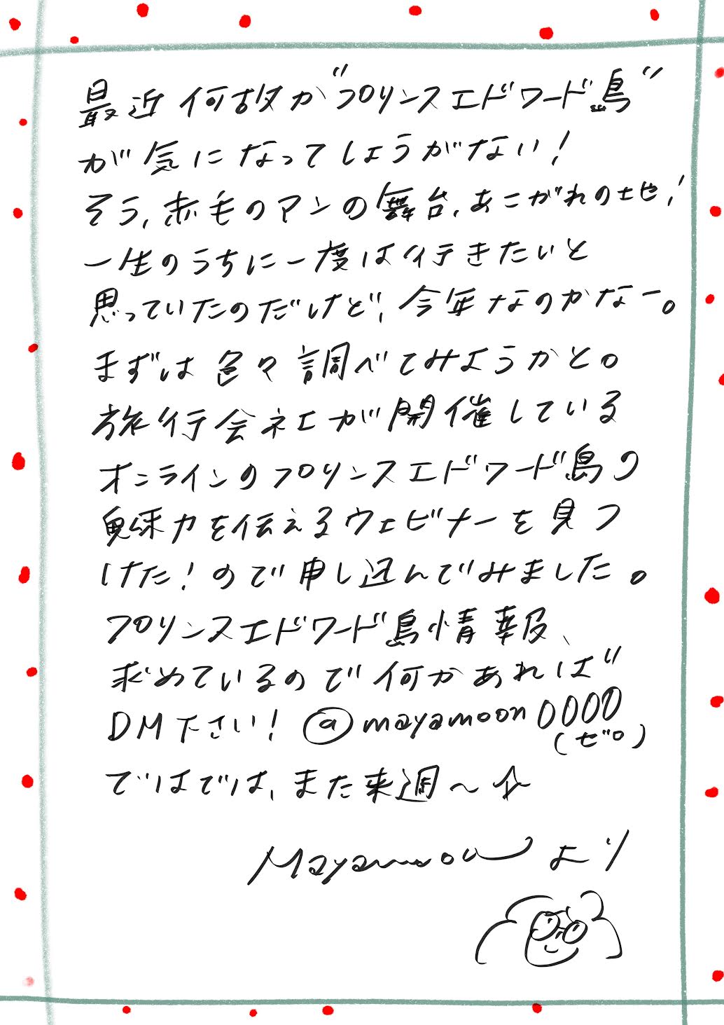 最近、なぜかプリンスエドワード島が気になってしょうがない！
そう、『赤毛のアン』の舞台、憧れの地です！

一生のうちに一度は行きたいと思っていたけれど、もしかして今年がそのタイミングなのかな～？
まずは色々と調べてみようと思っています。

ちょうど、旅行会社が開催しているオンラインのプリンスエドワード島紹介ウェビナーを見つけたので、申し込んでみました！

プリンスエドワード島の情報、集めているので、何か知っていることがあればぜひDMください。

ではでは、また来週～！