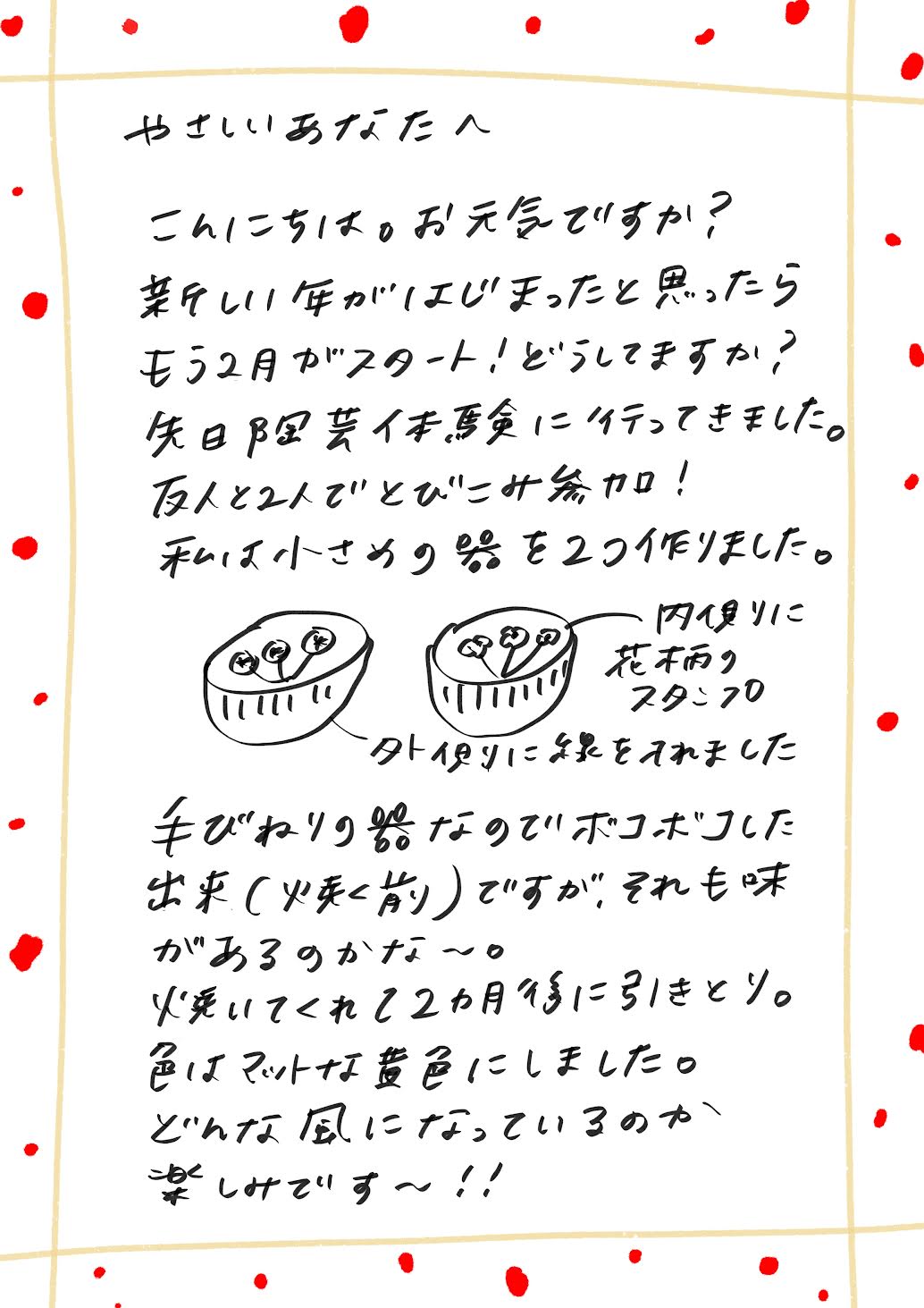 やさしいあなたへ

こんにちは。お元気ですか？

新しい年が始まったと思ったら、もう2月！
あっという間ですね。どう過ごしていますか？

先日、陶芸体験に行ってきました。
友人と2人で飛び込み参加！

私は小さめの器を2つ作りました。
内側には花柄のスタンプを、
外側にはシンプルなラインを入れました。

手びねりなので、少しボコボコした仕上がりですが、
それも味があっていいかな～と思います。

焼き上がりまでは約2か月。
色はマットな黄緑にしました。
どんな風に仕上がるのか、今から楽しみです～！
