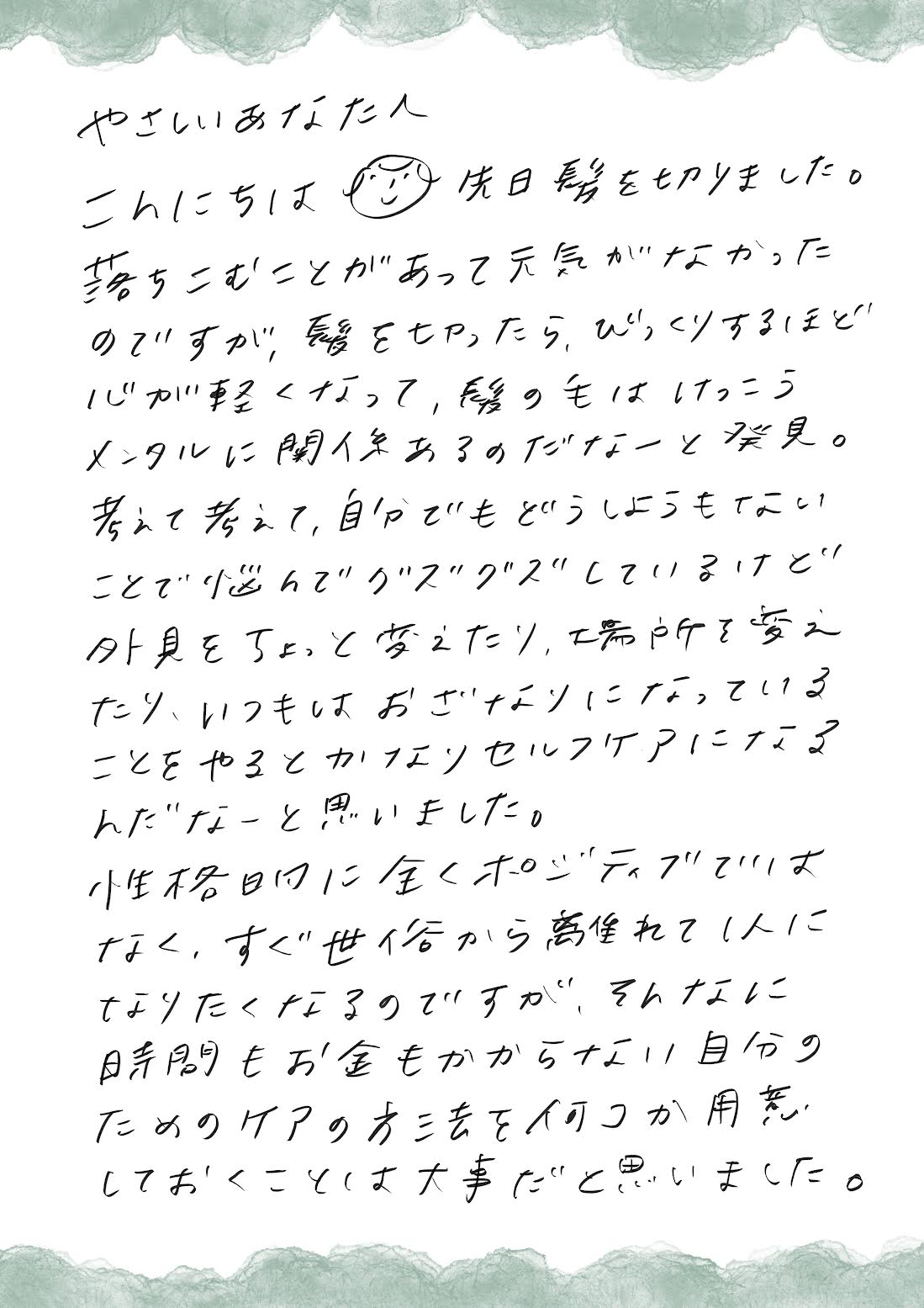 やさしいあなたへ、こんにちは。先日髪を切りました。落ち込むことがあって元気がなかったのですが、髪の毛を切ったらびっくりするほど心が軽くなって、髪の毛は結構メンタルに関係あるのだなぁと発見。考えて考えて自分でもどうしようもないことで悩んでぐずぐずしているけど、外見をちょっと変えたり場所を変えたり、いつもはおざなりになっていることをやると、かなりセルフケアになるなと思いました。性格的に全くポジティブではなく、すぐ世俗から離れて一人になりたくなるのですが、そんなに時間もお金もかからない自分のためのケアの方法を何個か用意しておくことは大事だと思いました。