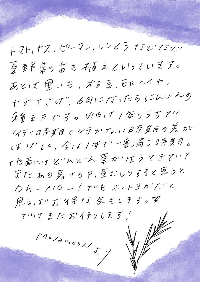 トマト、ナス、ピーマン、ししとうなどなど夏野菜の苗も飢えていってます。あとは里芋、枝豆、モロヘイヤ、十六ささげ、６月になったらにんじんの種まきです。畑は１年のうちで行く時期と行かない時期の差がはげしく、今は１年で一番通う時期。地面人はどんどん草が生えてきていてまたあの暑さのなか草むしりをすると思うとoh no...でもホットヨガだと思えばお得な気もします。笑　ではまたお便りします。mayamoon