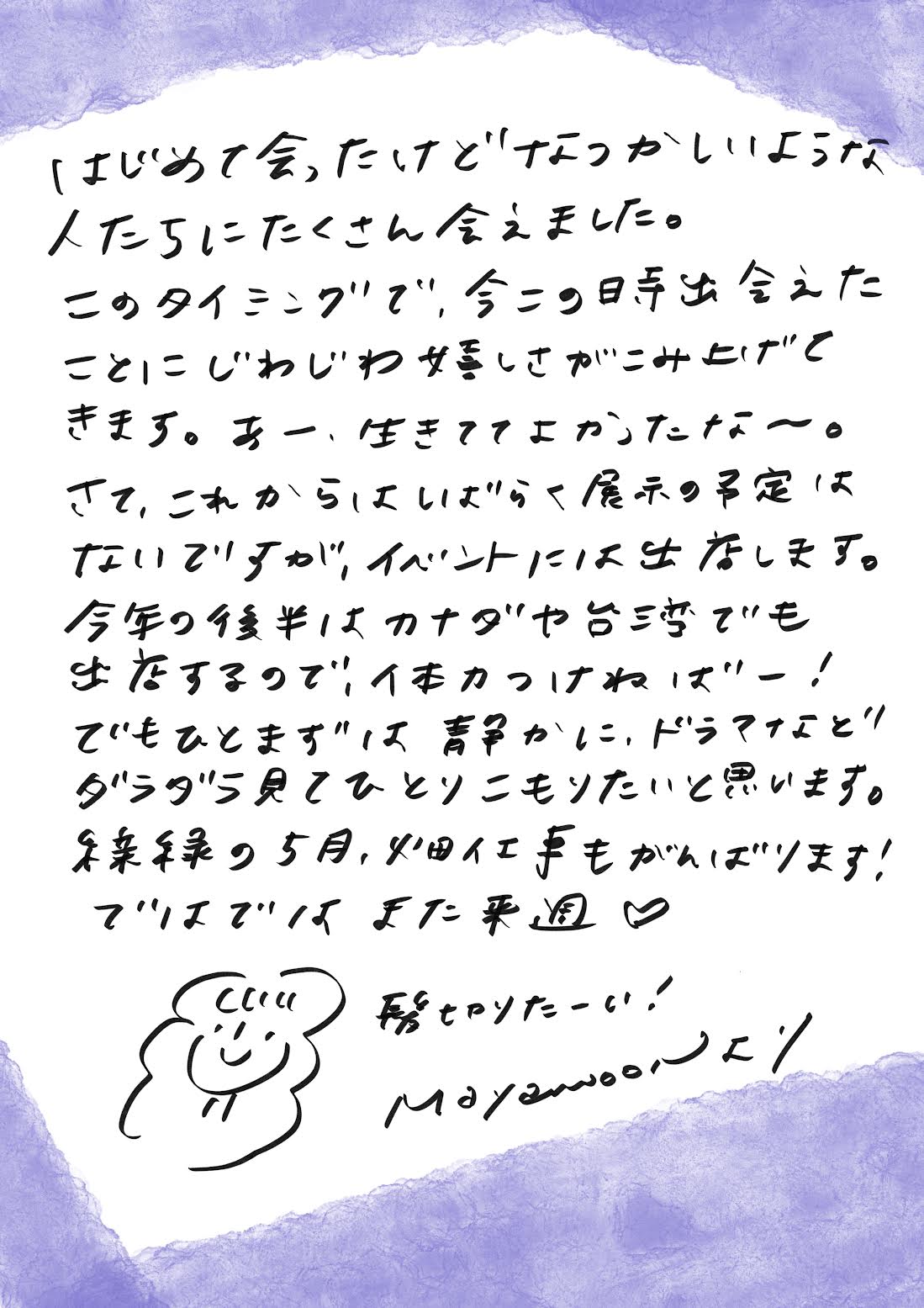 はじめて会ったのに、なつかしいような人たちにたくさん出会えました。
このタイミングで、今この瞬間に出会えたことに、じわじわと感慨深さがこみ上げてきます。
あー、生きててよかったな～。

さて、しばらく展示の予定はありませんが、イベントには参加します。
今年の後半はカナダや台湾でも出店する予定なので、気合いを入れねばー！

でも、ひとまずは静かに、ドラマなどをダラダラ見て、ひとりこもりたいと思います。

新緑の5月、畑仕事もがんばります。
ではでは、また来週！

