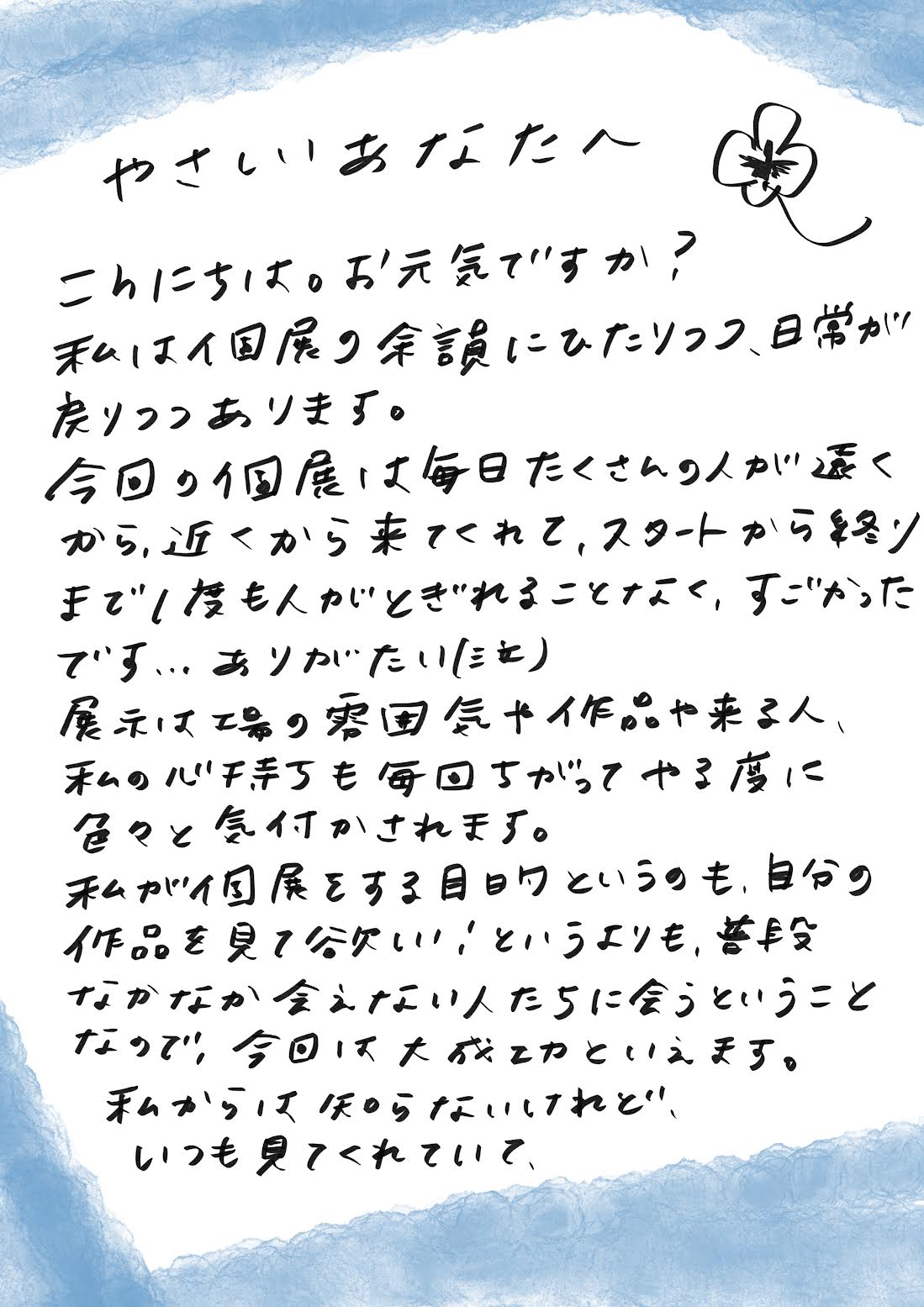 こんにちは。お元気ですか？
私は、まだ個展の余韻にひたりつつ、日常が少しずつ戻ってきています。

今回の個展は、毎日たくさんの人が遠くから、近くから訪れてくださって、スタートから終わりまで一度も人が途切れることなく、本当にすごかったです…ありがたかったです。

展示は、場の雰囲気や作品、来てくれる人たち、そして自分自身の心持ちによって毎回違っていて、やるたびにいろんな気づきがあります。

私が個展を開く目的というのも、「自分の作品を見てほしい！」というよりも、ふだんなかなか会えない人たちに会えること。その意味で、今回は大成功だったと言えそうです。

私の方は知らなかったけれど、いつも見てくれていて
