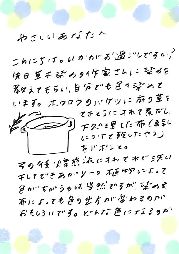やさしいあなたへ
こんにちは。いかがお過ごしですか?
先日、草木染めのイ家さんに染めを教えてもらい、自分でもいろいろ深めています。
ホウロウのバケツに庭の草をてきとうに入れて煮出し、
下処理した布(豆乳に浸けて乾かしたやつ)をドボンと。
その後、媒染液に浸けて、水で洗い、干してできあがり〜。
植物によって色が違うのは当然ですが、染める布によっても色の出方が変わるのがおもしろいです。
どんな感じになるのか…
