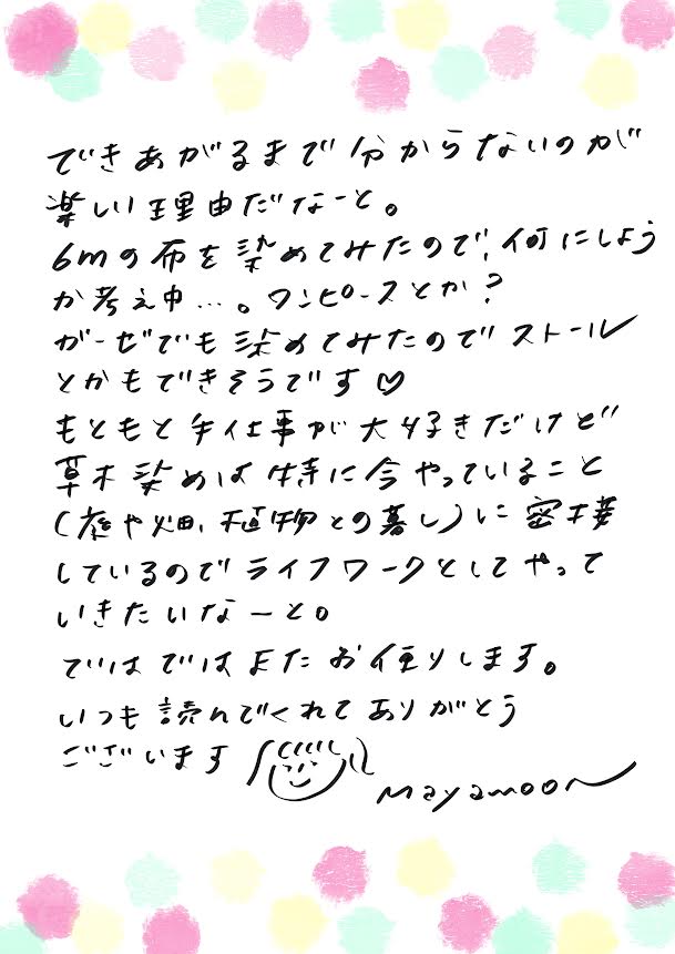 できあがるまで分からないのが、楽しい理由だなーと。
6mの布を染めてみたので、何にしようか考え中…ワンピースとか?
ガーゼでも染めてみたので、ストールとかもできそうです♥
もともと手仕事が大好きだけど、
草木染めは特に今やっていること(本や畑、長物との関わり)に密接しているので、
ライフワークとしてやっていきたいなーと。
ではでは、またお便りします。
いつも読んでくれてありがとうございます。
mayamoon