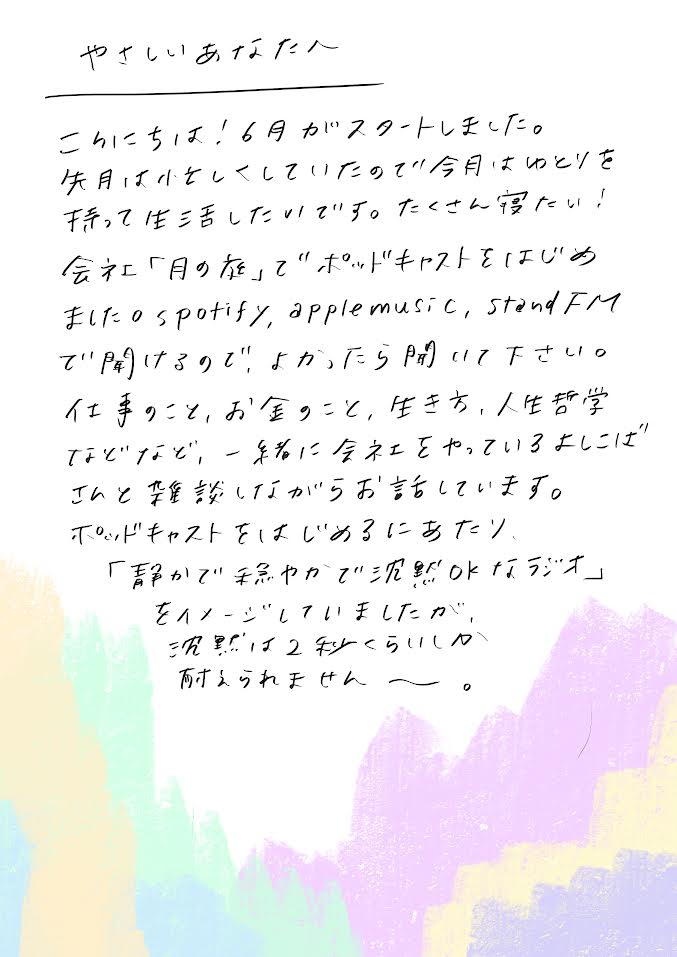 こんにちは。6月がスタートしました。先月は、ちょっと小さくなって過ごしていたので、今月は「ゆとりを持って生活したい」です。たくさん寝たい！

会社「月の庭」でポッドキャストをはじめました。
Spotify、Apple Music、Stand.fm で聴けるので、よかったら開いてみてください。

仕事のこと、お金のこと、生き方、人生の学びなどなど。
一緒に会社をやっているよしこばさんと、雑談しながらお話しています。

ポッドキャストをはじめるにあたり、
「静かで、穏やかで、沈黙もOKなラジオ」をイメージしていたのですが、
実際には…沈黙、2秒くらいしか耐えられませんでした。