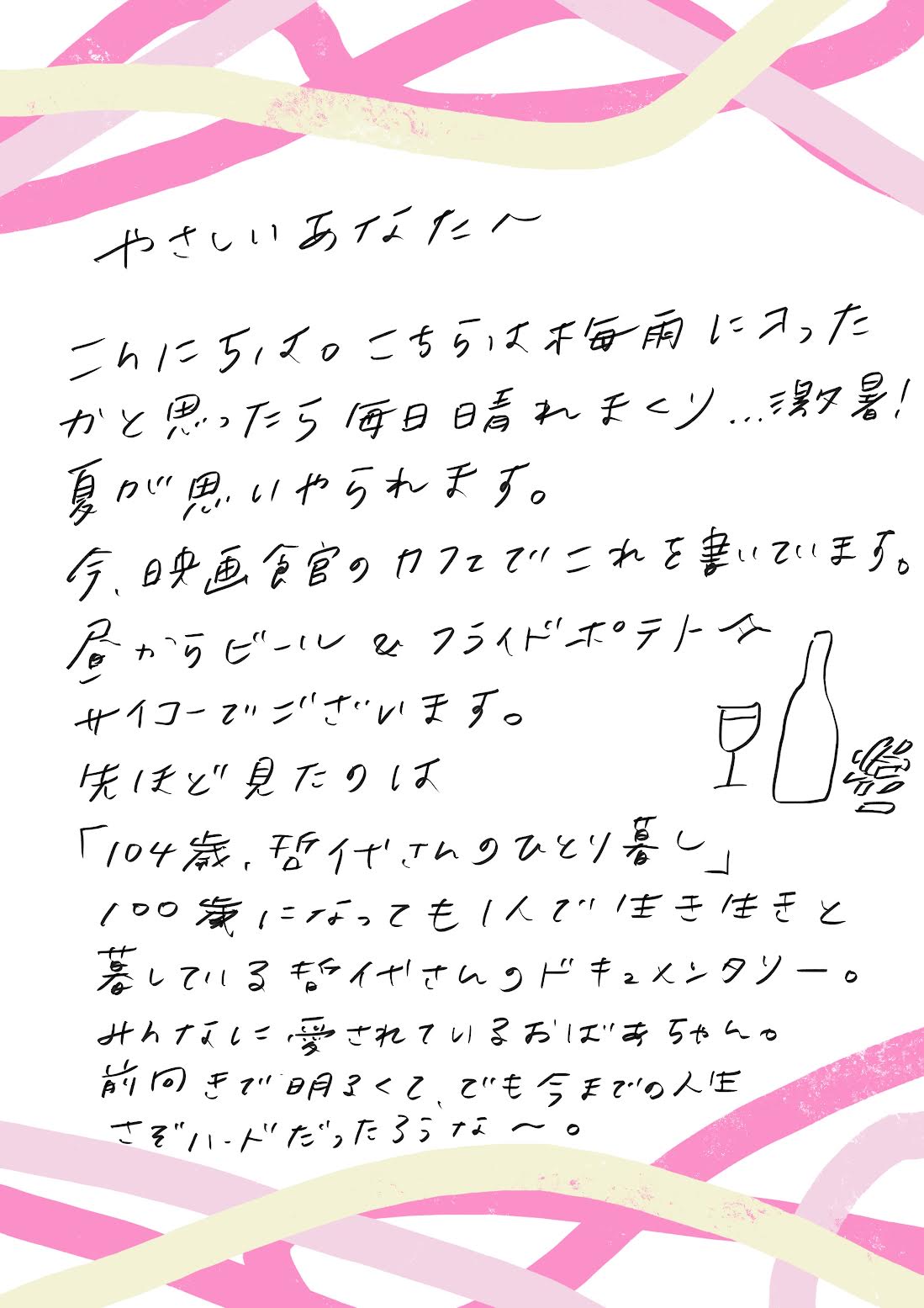 やさしいあなたへ。こんにちは、こちらは梅雨に入ったかと思ったら毎日晴れまくり激暑!夏が思いやられます。今、映画館のカフェでこれを書いています。昼からビール&フライドポテト最高でございます。先ほど見たのは「104歳、哲代さんのひとり暮らし」。100歳になっても一人で生き生きと暮らしている哲代さんのドキュメンタリー。みんなに愛されているおばあちゃん。前向きで明るくて、でも今までの人生さぞハードだっただろうな〜。