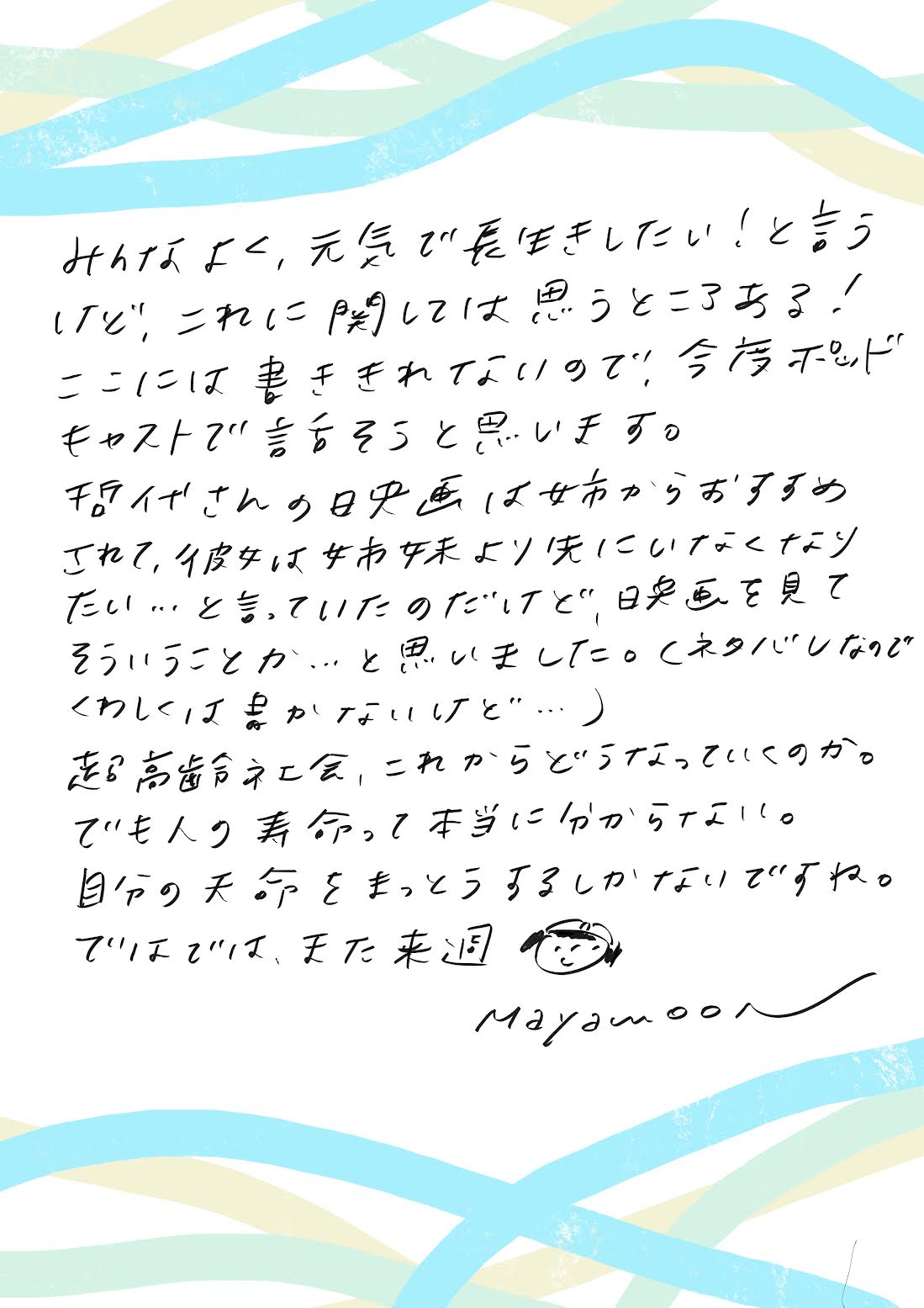 みんなよく、元気で長生きしたい!というけれど、これに関しては思うところある!ここに書ききれないので今度ポッドキャストで話そうと思います。哲代さんの映画は姉からおすすめされて、彼女は姉妹より先にいなくなりたい…といっていたのだけど、映画を見てそういうことか…と思いました。(ネタバレなので詳しくは書かないけど)
超高齢化社会、これからどうなっていくのか。でも人の寿命ってほんとうにわからない。自分の天命をまっとうするしかないですね。ではでは、また来週。mayamoon