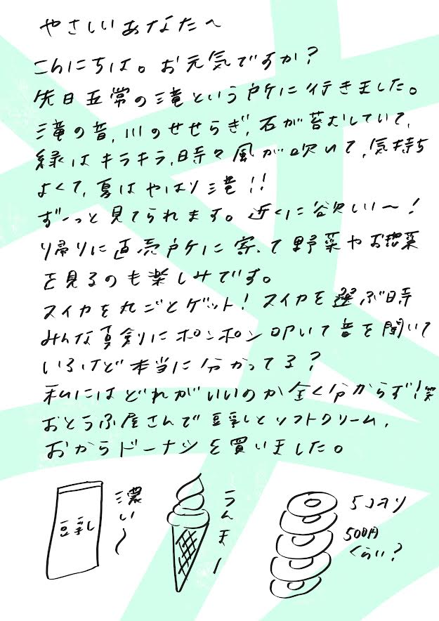 やさしいあなたへ

こんにちは。お元気ですか？

先日、「五常の道」という場所に行ってきました。
昔ながらの風景が残っていて、川のせせらぎが心地よく、石畳の道が続き、緑はキラキラ。
時おり吹く風も気持ちよくて、やっぱり夏っていいなぁ、と思いました。

ずーっと眺めていられるような景色で、「近くにこんな場所があったらいいのに〜！」と心から思いました。

途中、直売所に立ち寄って、野菜やお菓子を見て回るのも楽しかったです。
スイカを丸ごと一玉ゲットしました！

スイカを選ぶとき、みんな“ポンポン”叩いて音を聞いてるけど、あれって本当にわかってるのかな？
私には、どれが良いのかさっぱりでした（笑）

お豆腐屋さんでは、豆乳ソフトクリームとおからドーナツを買って、大満足の一日でした。
