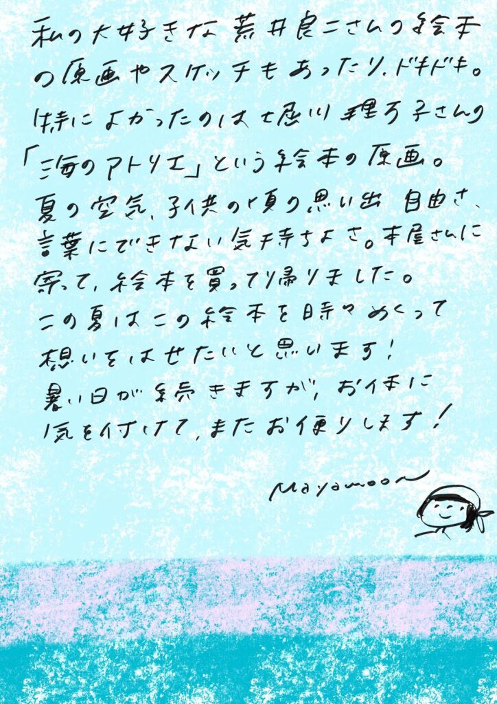 私の大好きな荒井良二さんの絵本の原画やスケッチもあったり、ドキドキ。
特によかったのは 堀川理万子さんの「海のアトリエ」という絵本の原画。

夏の空気、子供の頃の思い出、自由さ、言葉にできない気持ちたち。
本屋さんに寄って絵本を買って帰りました。

この夏はこの絵本を時々めくって、想いをはせたいと思います！

暑い日が続きますが、お体に気をつけて、またお便りします！

mayamoon　