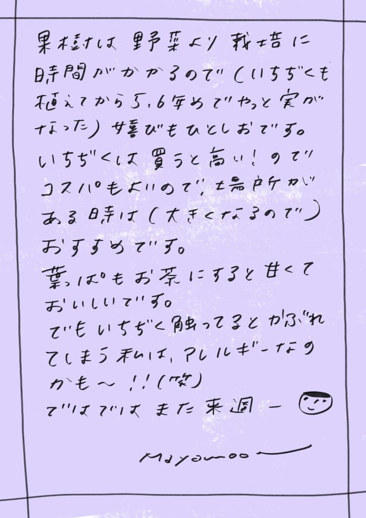 果樹は野菜より栽培に時間がかかるので
(いちじくも植えてから5,6年めでやっと実がなった)
嬉びもひとしおです。
いちじくは買うと高い!のでコスパも良いので、
場所がある時は(大きくなるので)おすすめです。
葉っぱもお茶にすると甘くておいしいです。
でもいちじくに触ってると
かぶれてしまう私は、アレルギーなのかも〜!!(笑)
ではではまた来週ー😊