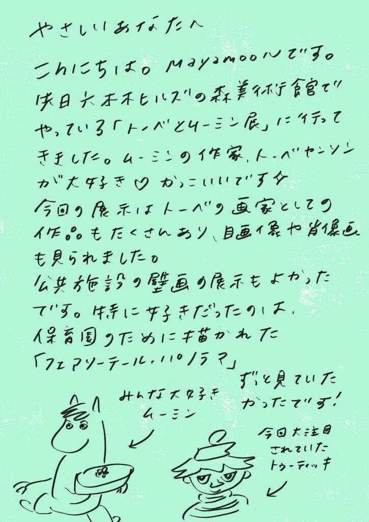 やさしいあなたへ

こんにちは。mayamoonです。
先日六本木ヒルズの森美術館で
やっている「トーベとムーミン展」に行って
きました。ムーミンの作家、トーベ・ヤンソン
が大好き♡　かっこいいです☆

今回の展示はトーベの画家としての
作品もたくさんあり、風景画や肖像画
も見られました。

公共施設の壁画の展示もよかった
です。特に好きだったのは、
保育園のために描かれた
「フェアリーテール・パノラマ」
ずっと見ていたかったです！
