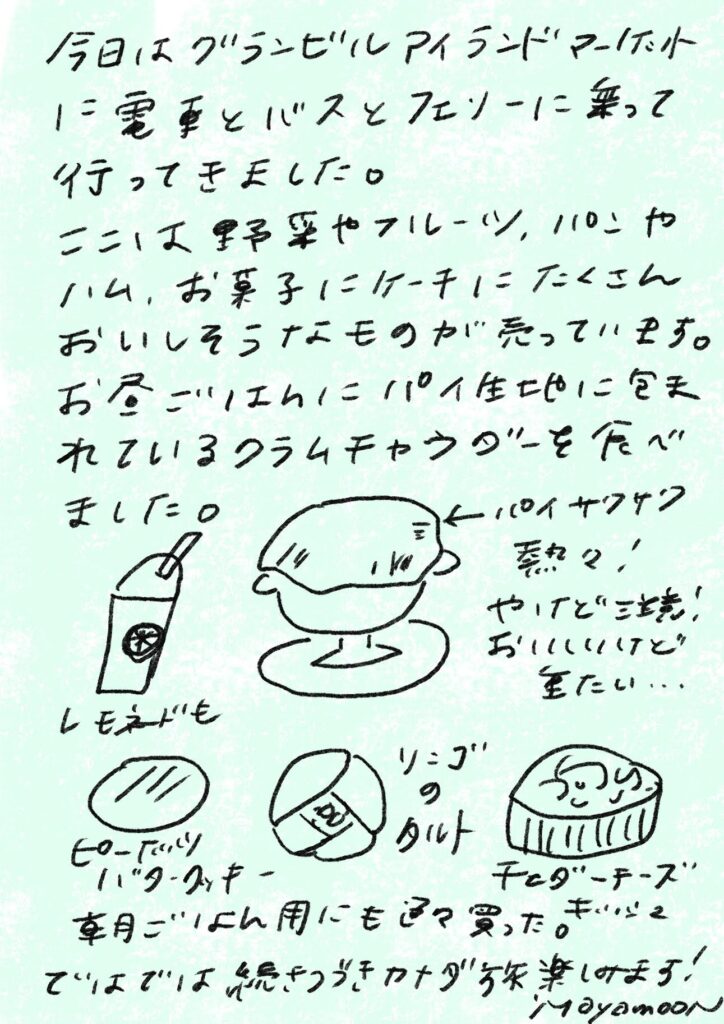 今日はグランビルアイランドマーケットに電車とバスとフェリーに乗って行ってきました。
ここは野菜やフルーツ、パンやハム、お菓子にケーキにたくさんおいしそうなものが売っています。
お昼ごはんにパイ生地に包まれているクラムチャウダーを食べました。
(←パイサクサク 熱々! やけど注意! おいしいけど重たい…)
レモネードも
ピーカンナッツバタークッキー
リンゴのタルト
チェダーチーズ
車用ごはん用にも色々買った。
ではでは続きつづきカナダ旅楽しみます!
Mayamoon