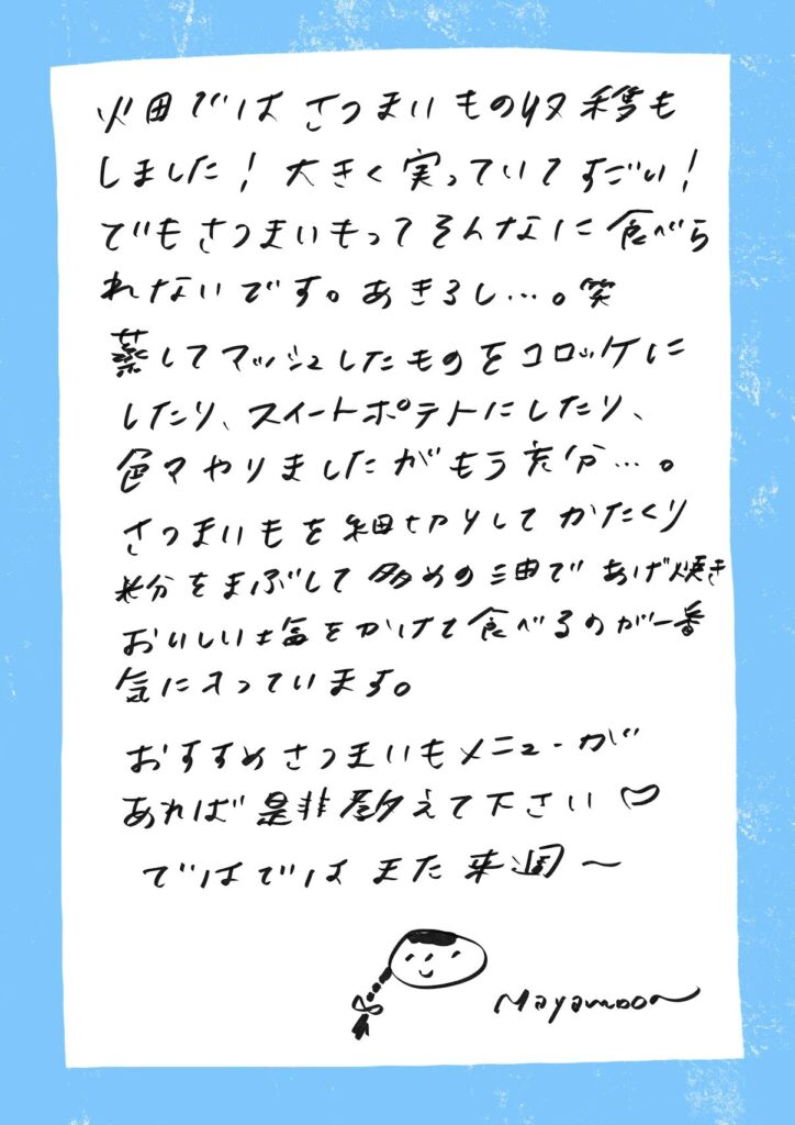 畑ではさつまいもの収穫もしました！
大きく実っていてすごい！
でもさつまいもってそんなに食べられないです。あきるし…。笑

蒸してマッシュしたものをコロッケにしたり、スイートポテトにしたり、色々やりましたがもう充分…。
さつまいもを細切りにしてかたくり粉をまぶして多めの油であげ焼き、
おいしい塩をかけて食べるのが一番気に入っています。

おすすめさつまいもメニューがあれば是非教えて下さい♡

ではでは また来週〜

（似顔絵のイラスト）
Mayamoon