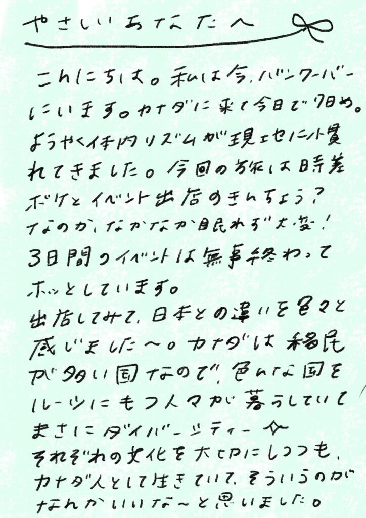 やさしい あなた へ
こんにちは。私は今、バンクーバーにいます。カナダに来て今日で7日め。
ようやく体内リズムが現地に慣れてきました。今回のお伝は時差ボケとイベント出店のきんちょう?なのか、なかなか眠れずで大変!
3日間のイベントは無事終わってホッとしています。
出店してみて、日本との違いを色々と感じました〜。カナダは移民が多い国なので、色んな国をルーツにもつ人々が暮らしていて、まさにダイバーシティー✨
それぞれの文化を大切にしつつも、カナダ人として生きていて、そういうのがなんかいいな〜と思いました。
_エントリエ