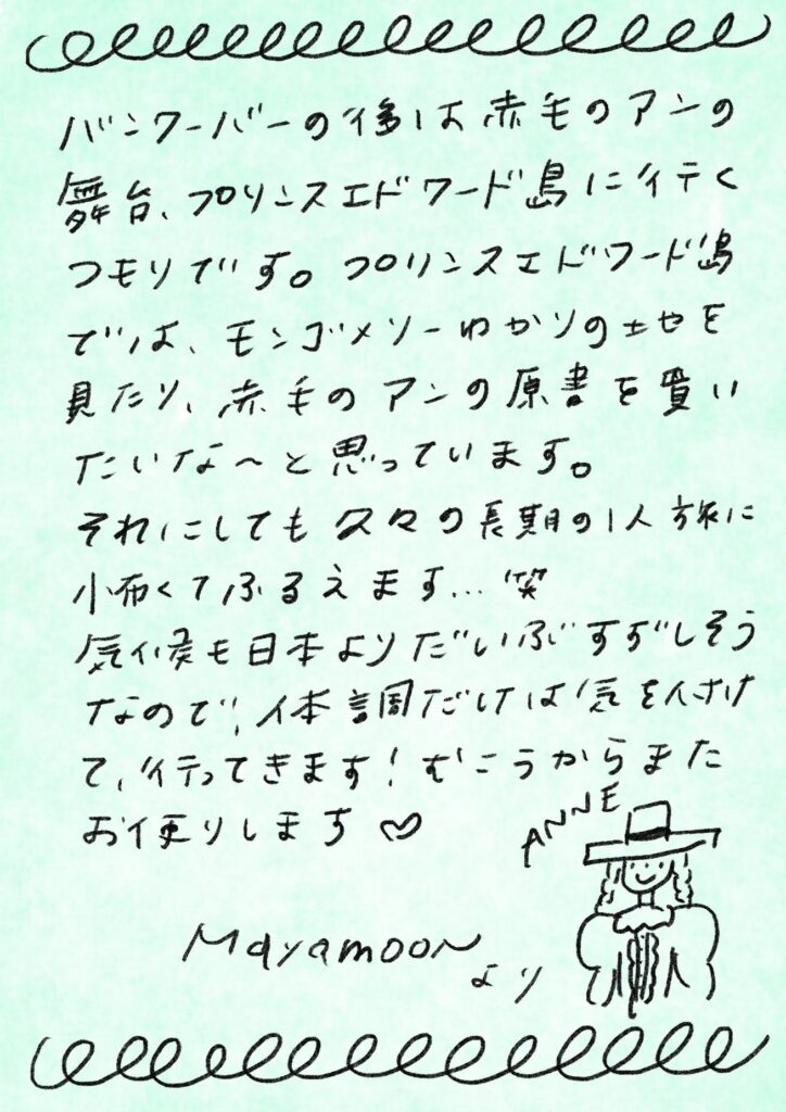バンクーバーの後は赤毛のアンの舞台、プリンスエドワード島に行くつもりです。プリンスエドワード島では、モンゴメリーゆかりの土地を見たり、赤毛のアンの原書を買いたいな〜と思っています。

それにしても久々の長期の１人旅に小鹿くふるえます…笑
気候も日本よりだいぶすずしそうなので、体調だけは気をぬかずに、行ってきます！むこうからまたお便りします♡

Mayamoon より