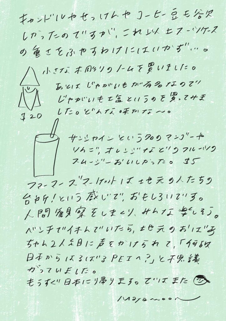 キャンドルやせっけんやコーヒー豆も欲しかったのですが、これ以上スーツケースの重さを増やすわけにはいかず…。小さな木彫りのノームを買いました。あとはじゃがいもが有名なので、じゃがいも王国というのを買ってみました。どんな味かな〜。サンシャインという名のマンゴーやリンゴ、オレンジなどのフルーツスムージー、おいしかった。$5。ファーマーズマーケットは地元の人たちの台所！という感じで、おもしろいです。人間観察をしながら、みんな楽しそう。ベンチで休んでいたら、地元のおじいちゃん2人組に声をかけられて、「なぜ日本からはるばるPEIへ？」と不思議がっていました。もうすぐ日本に帰ります。ではまた。