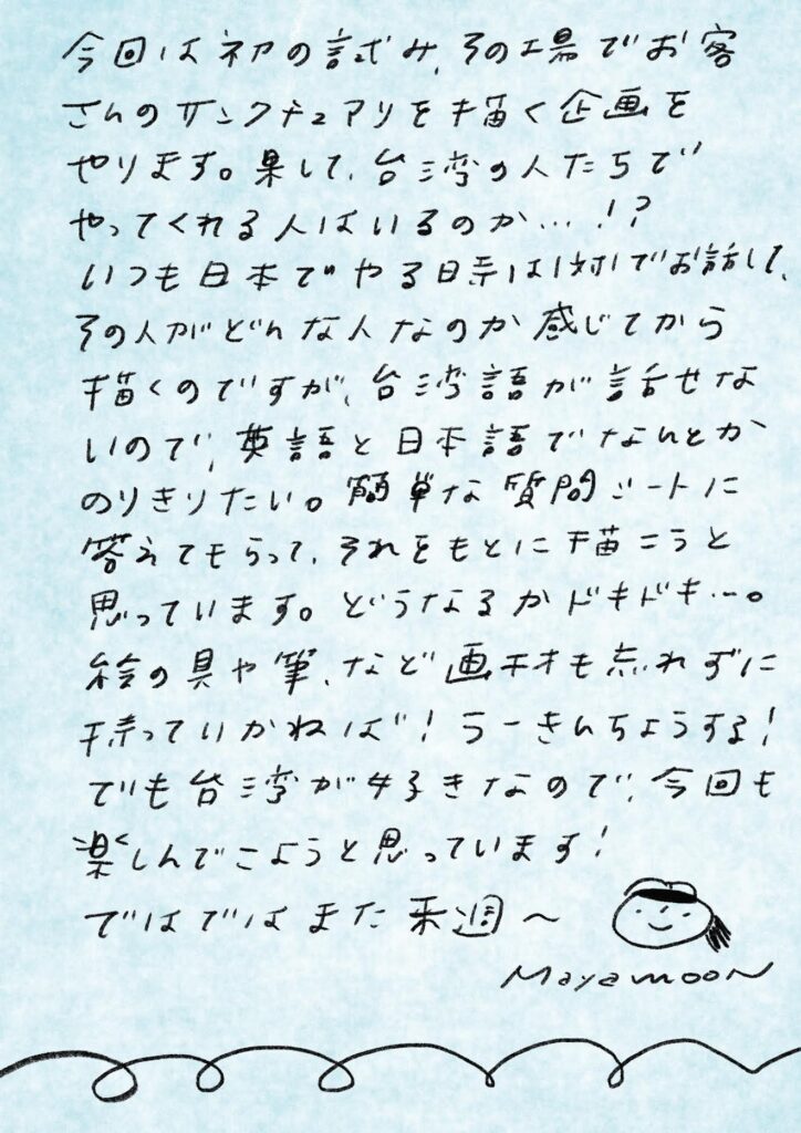 今回は初の試み、その場でお客さんのサンクチュアリを描く企画をやります。果たして、台湾の人たちでやってくれる人はいるのか…!?
いつも日本でやる時は1対1でお話して、その人がどんな人なのか感じてから描くのですが、台湾語が話せないので、英語と日本語でなんとかのりきりたい。簡単な質問シートに答えてもらって、それをもとに描こうと思っています。どうなるかドキドキ〜。
絵の具や筆など画材も忘れずに持っていかねば!うーさんちょうしろ!
でも台湾が好きなので、今回も楽しんでこようと思っています!
ではではまた来週〜
Mayamoon