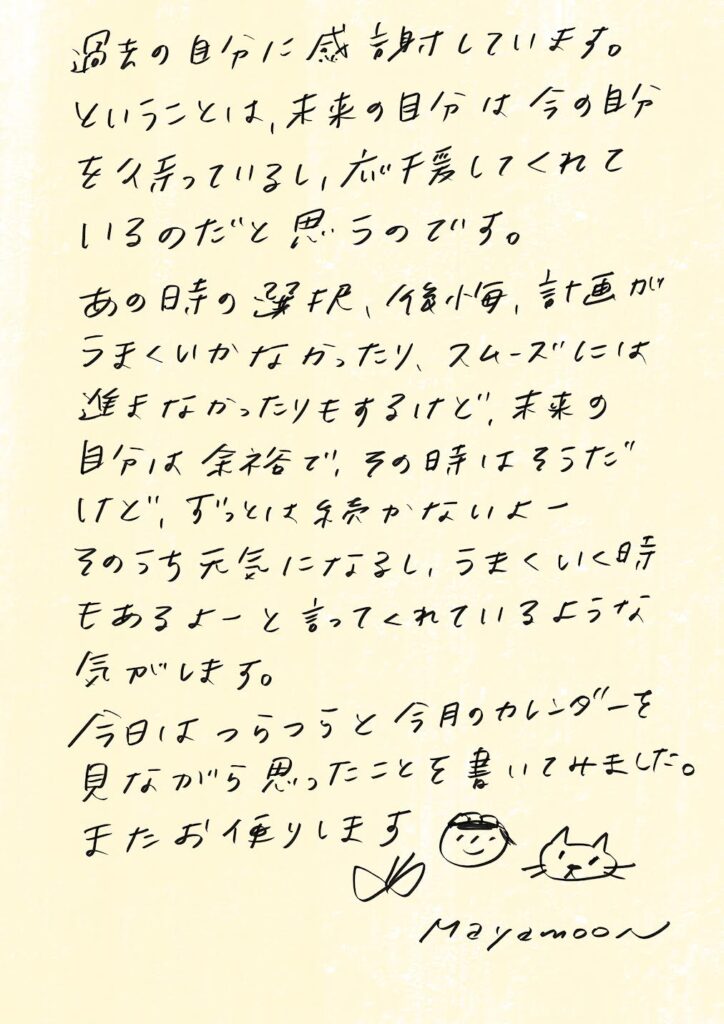過去の自分に感謝しています。
ということは、未来の自分は今の自分を気づかい、応援してくれているのだと思うのです。

あの時の選択、後悔、計画がうまくいかなかったり、スムーズには進まなかったりもするけど、未来の自分は余裕で「その時はそうだ けど、ずっとは続かないよー そのうち元気になるし、うまくいく時もあるよー」と言ってくれているような気がします。

今日はつらつらと今月のカレンダーを見ながら思ったことを書いてみました。
またお便りします✳︎

Mayamoonより