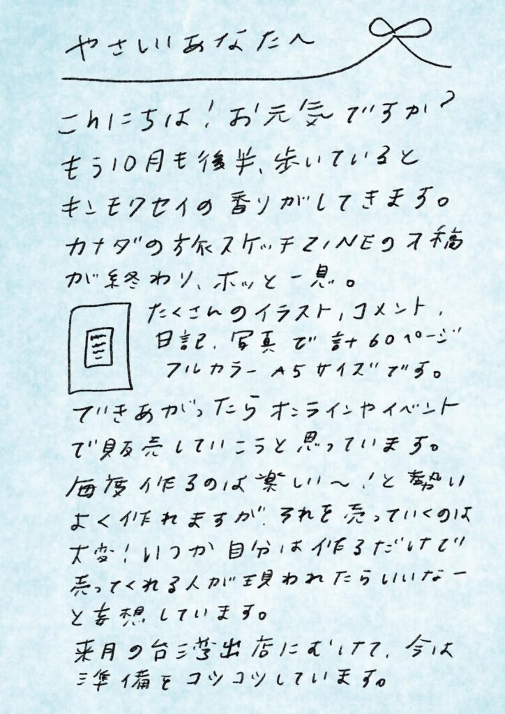 やさしいあなたへ
こんにちは!お元気ですか?
もう10月も後半、歩いているとキンモクセイの香りがしてきます。
カナダの方にスケッチZINEの7稿が終わり、ホッと一息。
たくさんのイラスト、コメント、日記、写真で計60ページ。
フルカラーA5サイズです。
できあがったらオンラインイベントで販売していこうと思っています。
毎度作るのは楽しい〜!と勢いよく作れますが、それを売っていくのは大変。
いつか自分は作るだけで、売ってくれる人が現われたらいいなーと妄想しています。
来月の台湾出店にむけて、今は準備をコツコツしています。