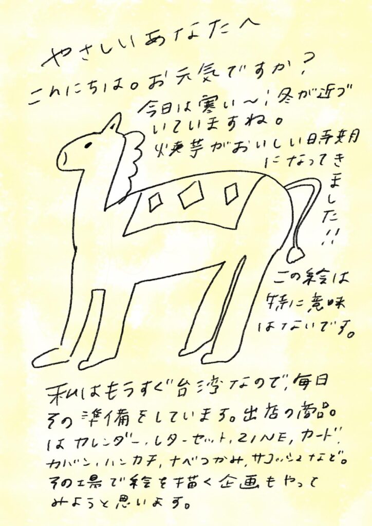 やさしいあなたへ
こんにちは。お元気ですか?
今日は寒い〜!冬が近づいていますね。
焼き芋がおいしい時期になってきました!!
この絵は特に意味はないです。
私はもうすぐ“台湾”なので、毎日その準備をしています。
出店の商品はカレンダー、レターセット、ZINE、カード、カバン、ハンカチ、なべつかみ、サコッシュなど。
その工場で絵を描く企画もやってみようと思います。