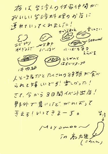 夜は台湾人の作家仲間が
おいしい台湾料理のお店に
連れていってくれました！

エビのプリン
オリーブのオムレツ
アボガドサラダ
小さいちまき
おいしいお茶
Seaweed

汁物は
ルーサンという
はと麦スープ

人と会話しながらたくさんの種類が食べられて
嬉しいです！楽しかった！

さて、今から3日間イベント出店！
野外で暑いけど がんばって
きます！いってきまーす。

Mayamoon