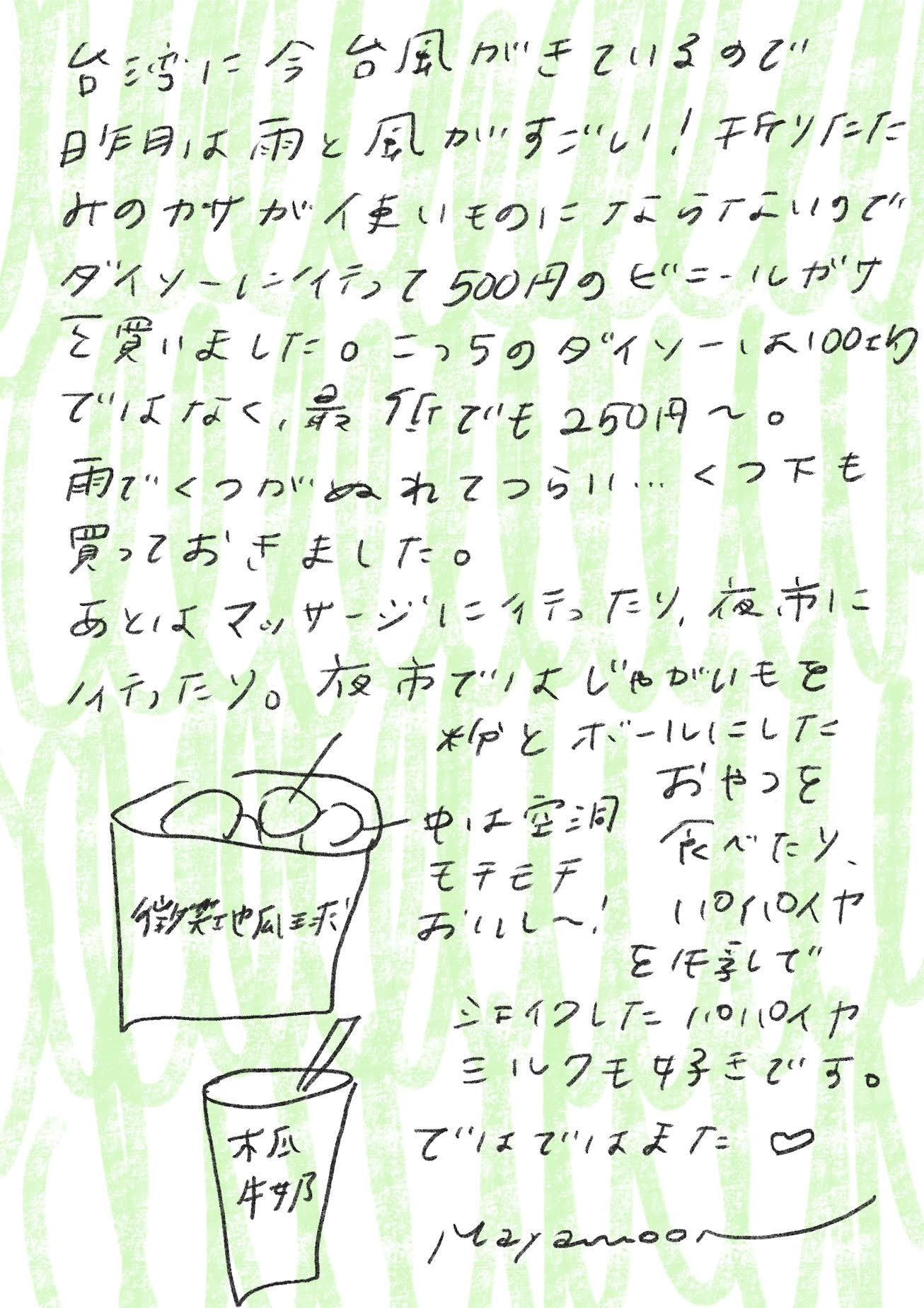 台湾には今、台風がきているので
昨日は雨と風がすごい！折りたたみの傘が使いものにならないので、ダイソーに行って500円のビニール傘を買いました。こっちのダイソーは100均ではなく、最低でも250円〜。

雨で靴がぬれてつらい…靴下も買っておきました。

あとはマッサージに行ったり、夜市に行ったり。夜市でじゃがいもを粉と一緒にボールにしたおやつを食べたり、空洞でモチモチしておいしい〜！パパイヤミルクも好きです。

ではではまた。
mayamoon より_エントリエ