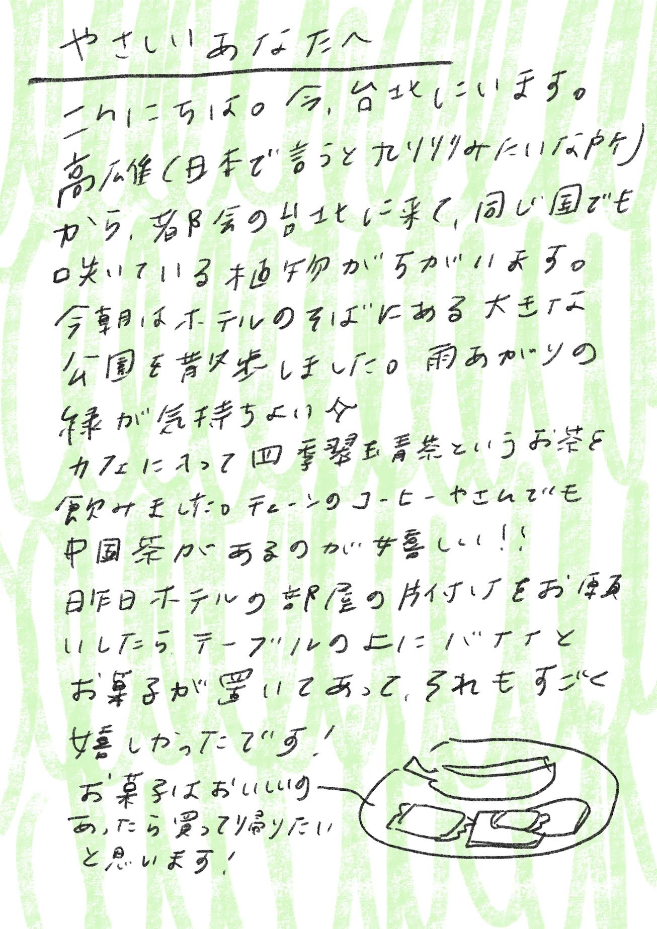 やさしいあなたへ

こんにちは。今、台北にいます。
高雄（日本で言うと九州みたいな所）から都会の台北に来て、同じ国でも咲いている植物がちがいがあります。

今朝はホテルのそばにある大きな公園を散歩しました。雨あがりの緑が気持ちよい日。
カフェに入って「四季春玉香茶」というお茶を飲みました。チェーンのコーヒーやさんでも中国茶があるのが嬉しい！！

昨日ホテルの部屋の片付けをお願いしたら、テーブルの上にバナナとお菓子が置いてあって、それもすごく嬉しかったです！

お菓子はおいしいのがあったら買って帰りたいと思います！_エントリエ