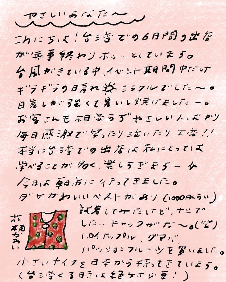 ~~~ やさしいあなたへ ~~~
こんにちは!台湾での6日間の出店 が無事終わりホッ…としています。 台風がきている中、イベント期間中だけ ギラギラの日晴れ☀ミラクルでした〜。 日差しが強くて暑いし焼けましたー。 お客さんも相変わらずやさしい人ばかり 毎日感激で笑ったり泣いたり、大変!! 本当に台湾での出店は私にとっては 学べることが多く、楽しすぎますー✨
今日は朝市に行ってきました。 ダサかわいいベストがあり、(1000円くらい) 試着してみたけど、ナシでした…チャックがな〜。(笑) (※イラストの添え書き:花柄かわいい)
パイナップル、グアバ、 パッションフルーツを買いました。 小さいナイフを日本から持ってきています。 (台湾くるときは絶対必要!)_mayamoon_エントリエ