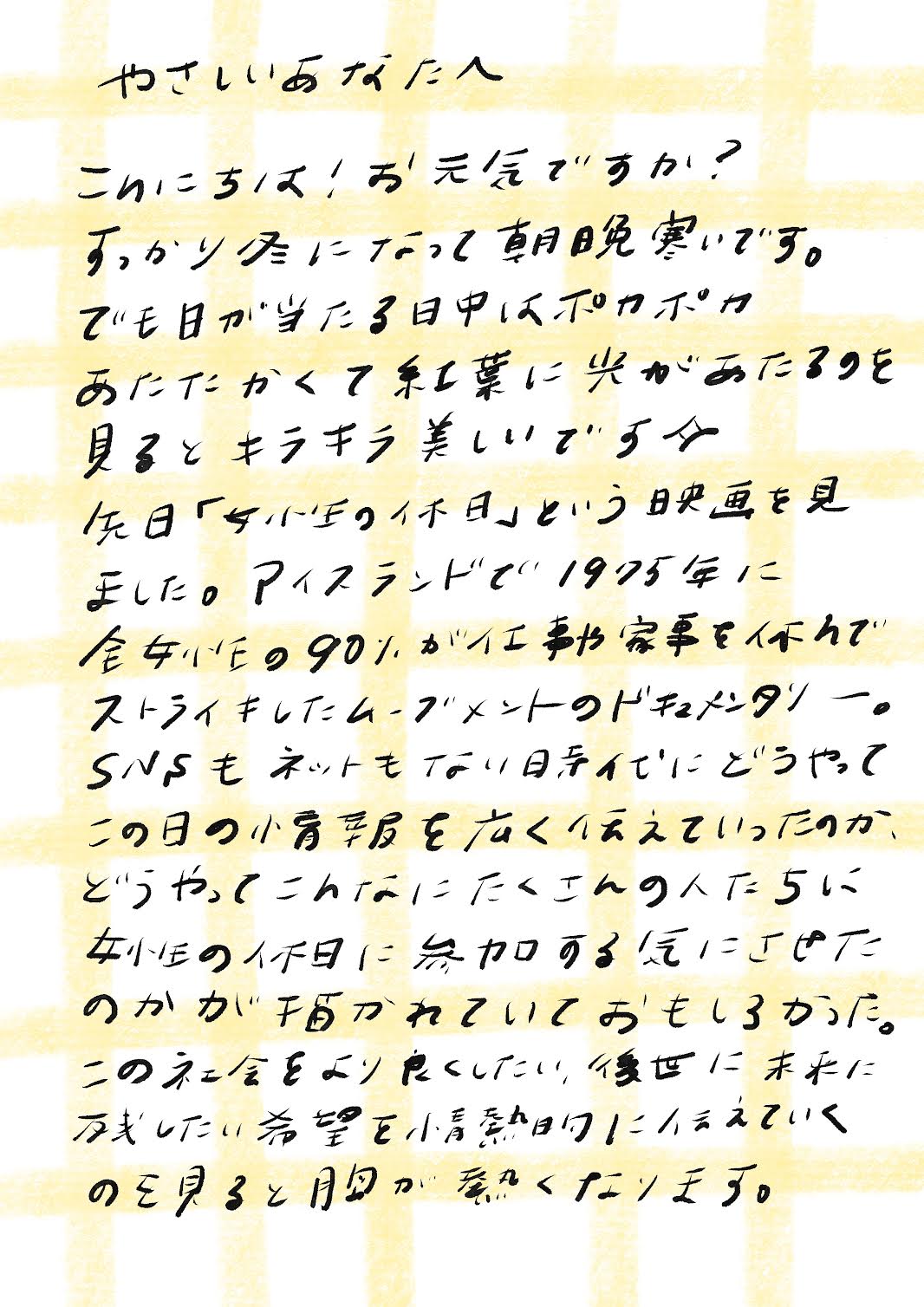 やさしいあなたへ

こんにちは！お元気ですか？
すっかり冬になって朝晩寒いです。
でも日が当たる日中はポカポカ
あたたかくて紅葉に光があたる景色を
見るとキラキラ美しいです✧

先日「女性たちの休日」という映画を見
ました。アイスランドで1975年に
全女性の90％が仕事も家事も休んで
ストライキしたムーブメントのドキュメンタリー。
SNSもネットもない時代にどうやって
この日の情報を広く伝えていったのか、
どうやってこんなにたくさんの人たちに
”女性の休日”に参加する気にさせた
のかが描かれていておもしろかった。

この社会をより良くしたい、後世に未来に
残したい希望を情熱的に伝えていく
のを見ると胸が熱くなります。_エントリエWebマガジン
