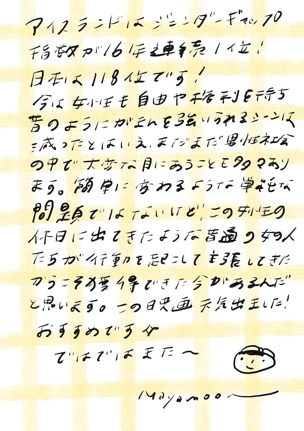 アイスランドはジェンダーギャップ指数が
16年連続１位！
日本は118位です！

今は女性も自由や権利を持ち
昔のようにガチガチに縛られるシーンは
減ったとはいえ、まだまだ男性社会
の中で大変な目にあうことも多々あり
ます。簡単に変わるような単純な
問題ではないけれど、この”女性の
休日”に出てきたような普通の女の人
たちが行動を起こして主張してきた
からこそ獲得できた今があるんだ
と思います。この映画 元気出ました！

おすすめですよ✧

ではでは またね〜

（Mayamoonより）

_エントリエ