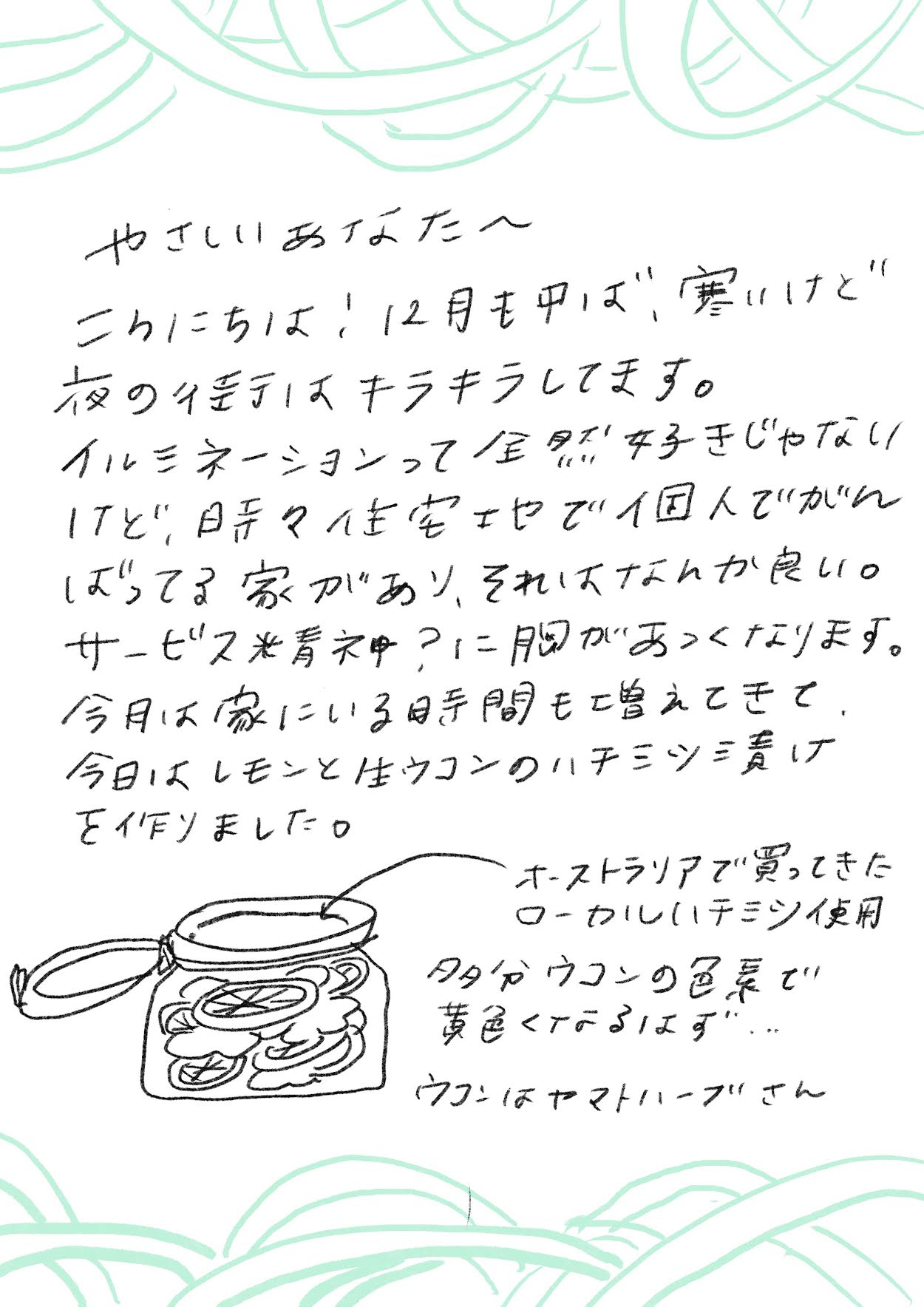 やさしいあなたへ
こんにちは!12月も中ば、寒いけど
夜の街はキラキラしてます。
イルミネーションって全然好きじゃない!
けど、日常の生活をせせこましく個人でがんばってる家があるソレはなんか良い。
サービス業者ゆえに胸があつくなります。
今月は家にいる時間も増えてきて、
今日はレモンと生ウコンのハチミツ漬けを作りました。
(イラスト)
オーストラリアで買ってきた
ローカルはちみつ使用
ターメリックの色素で
黄色くなるはずが…