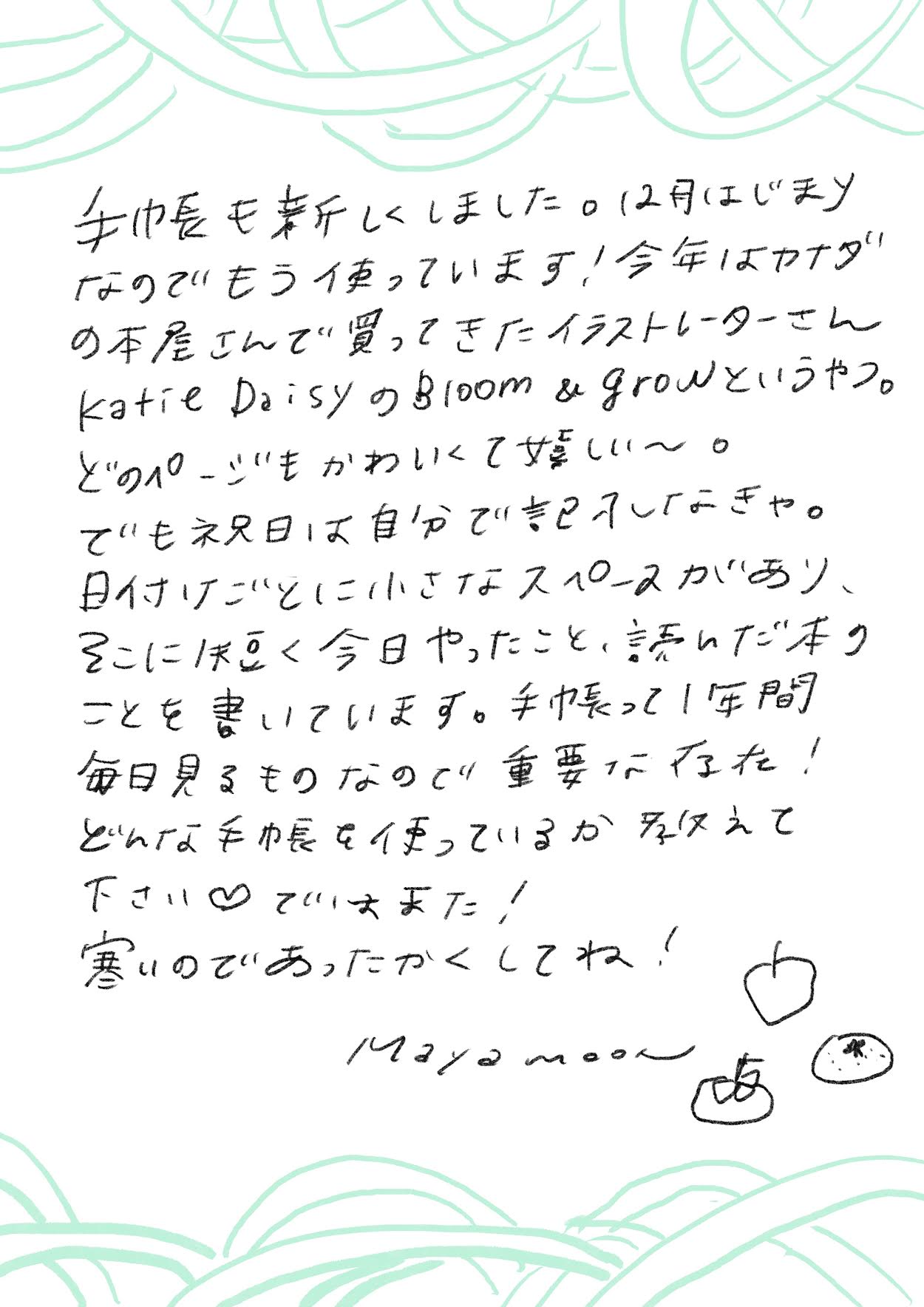 手帳も新しくしました。12月はじまり
なのでもう使っています!今年はカナダ
の本屋さんで買ってきたイラストレーターさん
Katie DaisyのBloom & growというやつ。
どのページもかわいくて美しい〜。
でも来年は自分で描こうかな。
日付入りごとに小さなスペースがあり、
そこに短く今日やったこと、忘れたくない
ことを書いています。手帳って1年間
毎日見るものなので重要だなと!
どんな手帳を使っているか教えて
下さい♡ ではまた!
寒いのであったかくしてね!
maya moon