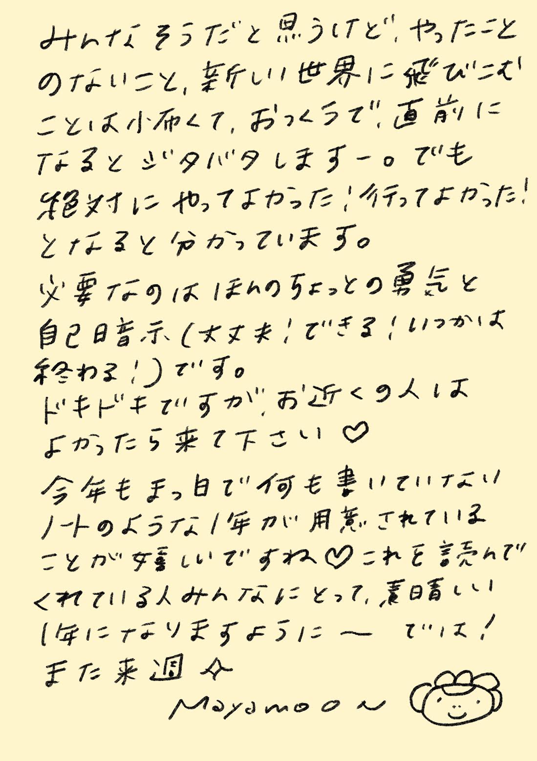 みんな、そうだと思うけど、
やったことのないこと、新しい世界に飛びこむことは
小さくて、おっくうで、
直前になるとジタバタしますー。

でも、
絶対にやってなかった！
行ってよかった！
となると分かっています。

必要なのは、
ほんのちょっとの勇気と
自己暗示
（大丈夫！できる！いつかは終わる！）です。

ドキドキですが、
お近くの人は
よかったら来て下さい ♡

今年も、
まっ白で何も書いていない
ノートのような1年が
用意されていることが
嬉しいですね ♡

これを読んでくれている人みんなにとって、
素晴らしい1年になりますように。では！